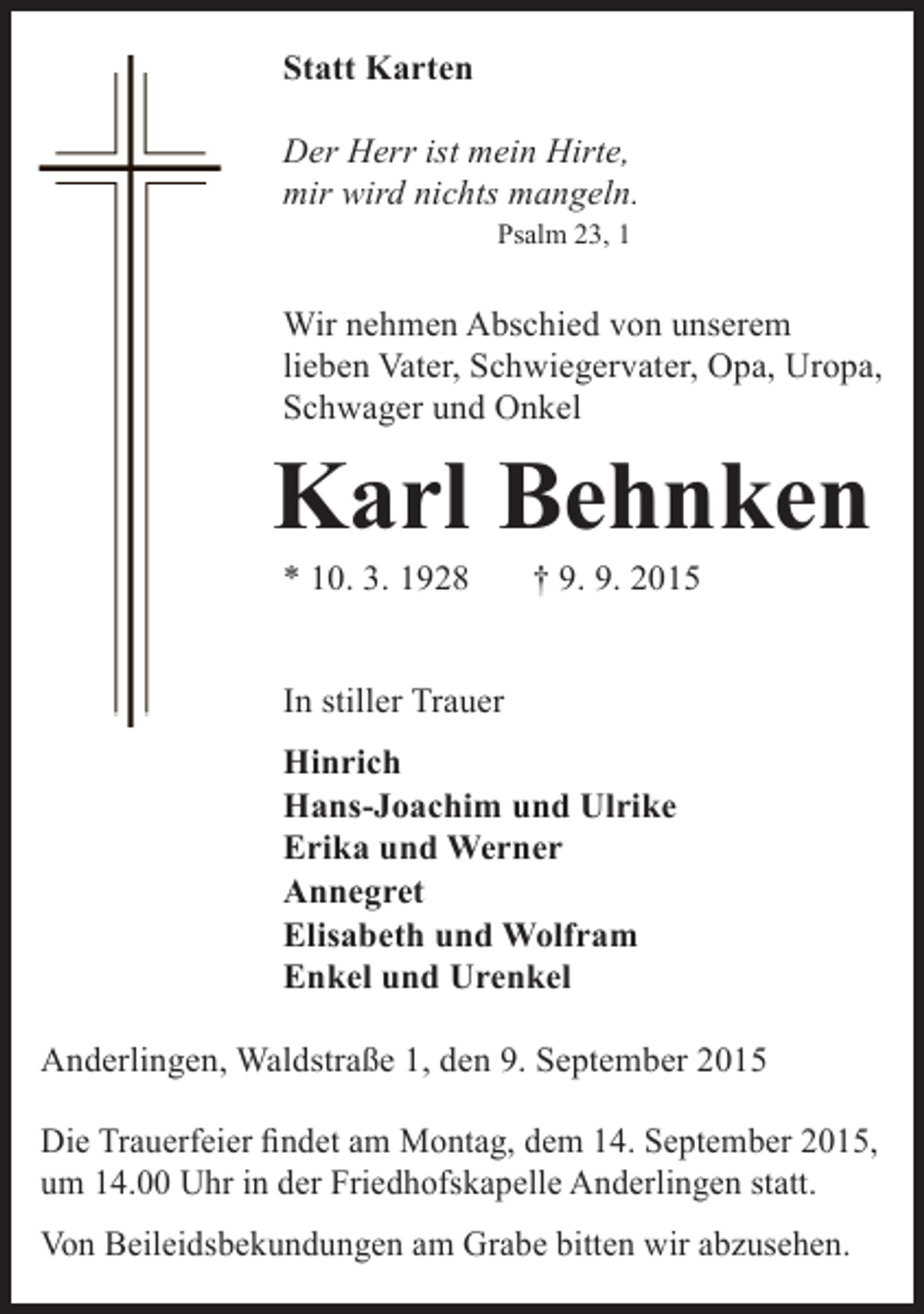 <p>Statt Karten<br />Der Herr ist mein Hirte,<br />mir wird nichts mangeln.<br />Psalm 23, 1</p><p>Wir nehmen Abschied von unserem<br />lieben Vater, Schwiegervater, Opa, Uropa,<br />Schwager und Onkel</p><p>Karl Behnken<br />* 10. 3. 1928</p><p>† 9. 9. 2015</p><p>In stiller Trauer<br />Hinrich<br />Hans-Joachim und Ulrike<br />Erika und Werner<br />Annegret<br />Elisabeth und Wolfram<br />Enkel und Urenkel<br />Anderlingen, Waldstraße 1, den 9. September 2015<br />Die Trauerfeier findet am Montag, dem 14. September 2015,<br />um 14.00 Uhr in der Friedhofskapelle Anderlingen statt.<br />Von Beileidsbekundungen am Grabe bitten wir abzusehen.</p>