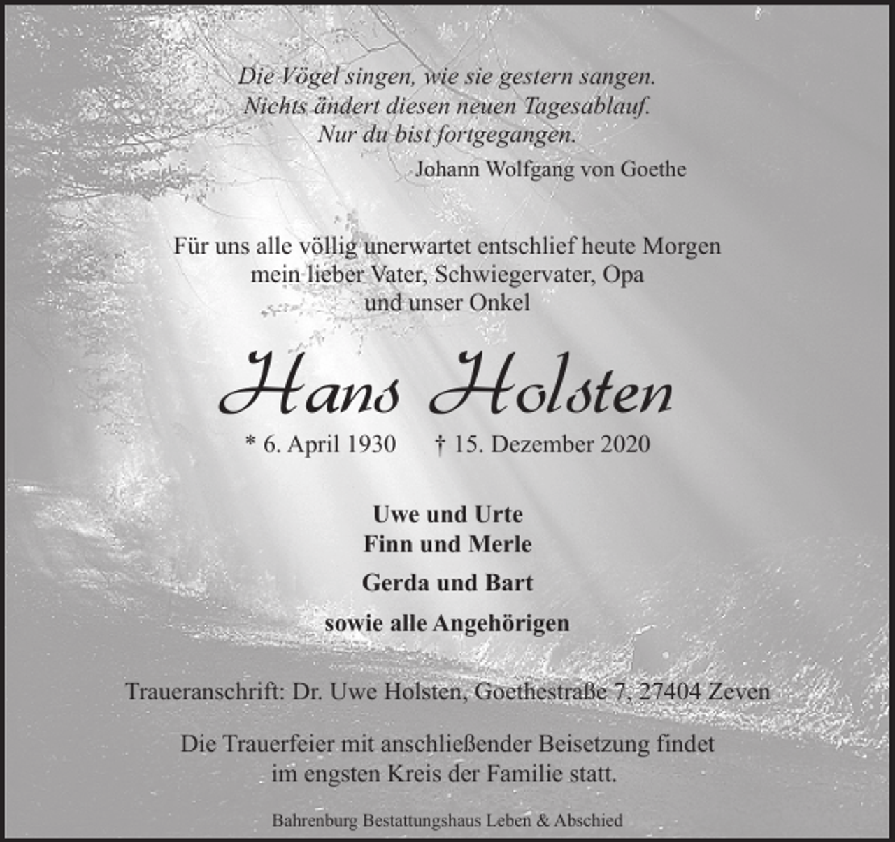<p>Die Vögel singen, wie sie gestern sangen.<br />Nichts ändert diesen neuen Tagesablauf.<br />Nur du bist fortgegangen.<br />Johann Wolfgang von Goethe</p><p>Für uns alle völlig unerwartet entschlief heute Morgen<br />mein lieber Vater, Schwiegervater, Opa<br />und unser Onkel</p><p>Hans Holsten<br />* 6. April 1930</p><p>† 15. Dezember 2020</p><p>Uwe und Urte<br />Finn und Merle<br />Gerda und Bart<br />sowie alle Angehörigen<br />Traueranschrift: Dr. Uwe Holsten, Goethestraße 7, 27404 Zeven<br />Die Trauerfeier mit anschließender Beisetzung findet<br />im engsten Kreis der Familie statt.<br />Bahrenburg Bestattungshaus Leben &amp; Abschied</p>