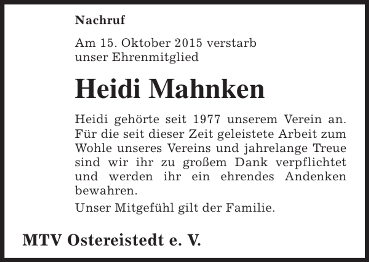 <p>Nachruf<br />Am 15. Oktober 2015 verstarb<br />unser Ehrenmitglied</p><p>Heidi Mahnken<br />Heidi gehörte seit 1977 unserem Verein an.<br />Für die seit dieser Zeit geleistete Arbeit zum<br />Wohle unseres Vereins und jahrelange Treue<br />sind wir ihr zu großem Dank verpflichtet<br />und werden ihr ein ehrendes Andenken<br />bewahren.<br />Unser Mitgefühl gilt der Familie.</p><p>MTV Ostereistedt e. V.</p>