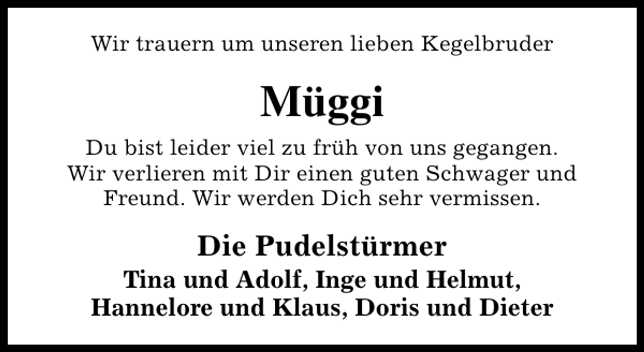 <p>Wir trauern um unseren lieben Kegelbruder</p><p>Müggi<br />Du bist leider viel zu früh von uns gegangen.<br />Wir verlieren mit Dir einen guten Schwager und<br />Freund. Wir werden Dich sehr vermissen.</p><p>Die Pudelstürmer</p><p>Tina und Adolf, Inge und Helmut,<br />Hannelore und Klaus, Doris und Dieter</p>