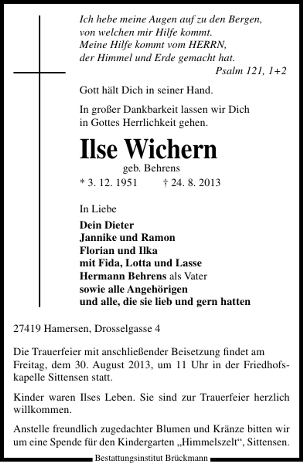 <p>Ich hebe meine Augen auf zu den Bergen,<br />von welchen mir Hilfe kommt.<br />Meine Hilfe kommt vom HERRN,<br />der Himmel und Erde gemacht hat.<br />Psalm 121, 1+2<br />Gott hält Dich in seiner Hand.<br />In großer Dankbarkeit lassen wir Dich<br />in Gottes Herrlichkeit gehen.</p><p>Ilse Wichern</p><p>geb. Behrens<br />* 3. 12. 1951<br />† 24. 8. 2013<br />In Liebe<br />Dein Dieter<br />Jannike und Ramon<br />Florian und Ilka<br />mit Fida, Lotta und Lasse<br />Hermann Behrens als Vater<br />sowie alle Angehörigen<br />und alle, die sie lieb und gern hatten<br />27419 Hamersen, Drosselgasse 4<br />Die Trauerfeier mit anschließender Beisetzung ﬁndet am<br />Freitag, dem 30. August 2013, um 11 Uhr in der Friedhofskapelle Sittensen statt.<br />Kinder waren Ilses Leben. Sie sind zur Trauerfeier herzlich<br />willkommen.<br />Anstelle freundlich zugedachter Blumen und Kränze bitten wir<br />um eine Spende für den Kindergarten „Himmelszelt“, Sittensen.<br />Bestattungsinstitut Brückmann</p>
