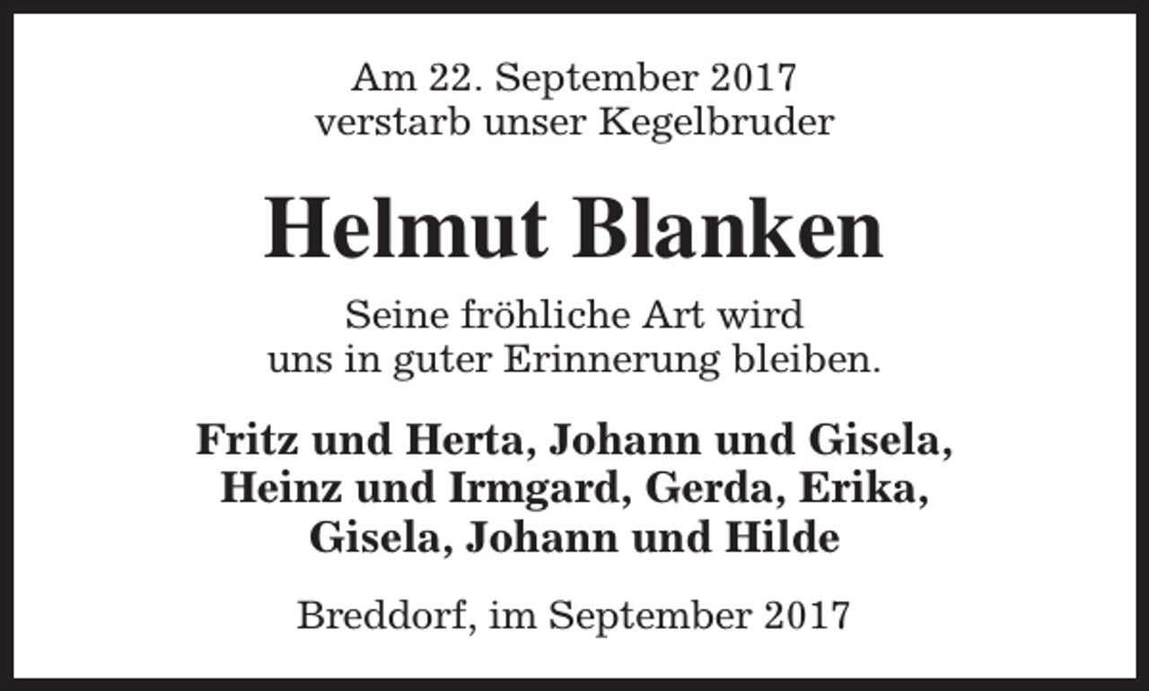 <p>Am 22. September 2017<br />verstarb unser Kegelbruder</p><p>Helmut Blanken<br />Seine fröhliche Art wird<br />uns in guter Erinnerung bleiben.</p><p>Fritz und Herta, Johann und Gisela,<br />Heinz und Irmgard, Gerda, Erika,<br />Gisela, Johann und Hilde<br />Breddorf, im September 2017</p>