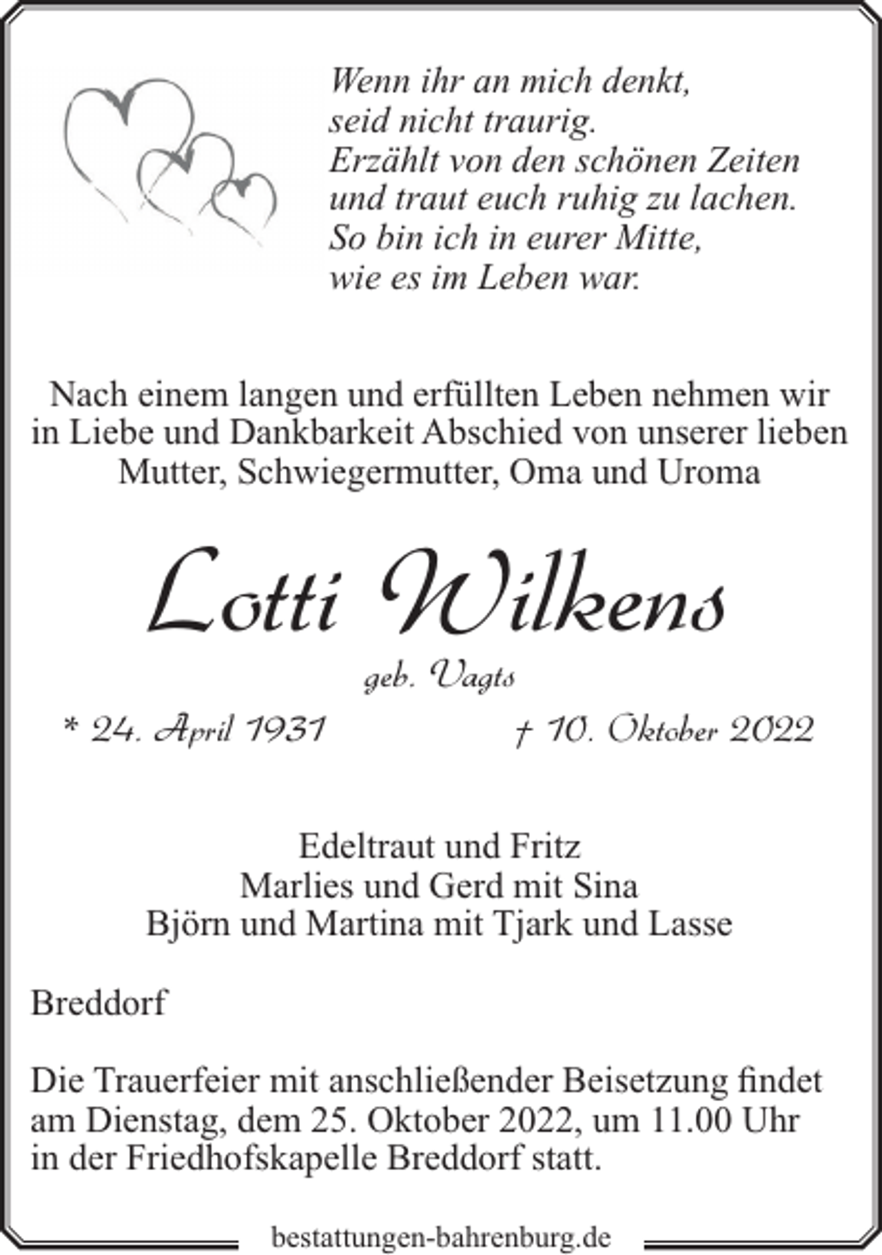 <p>Wenn ihr an mich denkt,<br />seid nicht traurig.<br />Erzählt von den schönen Zeiten<br />und traut euch ruhig zu lachen.<br />So bin ich in eurer Mitte,<br />wie es im Leben war.<br />Nach einem langen und erfüllten Leben nehmen wir<br />in Liebe und Dankbarkeit Abschied von unserer lieben<br />Mutter, Schwiegermutter, Oma und Uroma</p><p>Lotti Wilkens<br />geb. Vagts</p><p>* 24. April 1931</p><p>† 10. Oktober 2022</p><p>Edeltraut und Fritz<br />Marlies und Gerd mit Sina<br />Björn und Martina mit Tjark und Lasse<br />Breddorf<br />Die Trauerfeier mit anschließender Beisetzung findet<br />am Dienstag, dem 25. Oktober 2022, um 11.00 Uhr<br />in der Friedhofskapelle Breddorf statt.<br />bestattungen-bahrenburg.de</p>