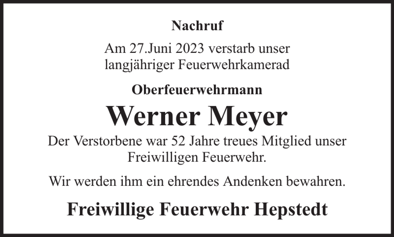 <p>Nachruf<br />Am 27.Juni 2023 verstarb unser<br />langjähriger Feuerwehrkamerad<br />Oberfeuerwehrmann</p><p>Werner Meyer</p><p>Der Verstorbene war 52 Jahre treues Mitglied unser<br />Freiwilligen Feuerwehr.<br />Wir werden ihm ein ehrendes Andenken bewahren.</p><p>Freiwillige Feuerwehr Hepstedt</p>