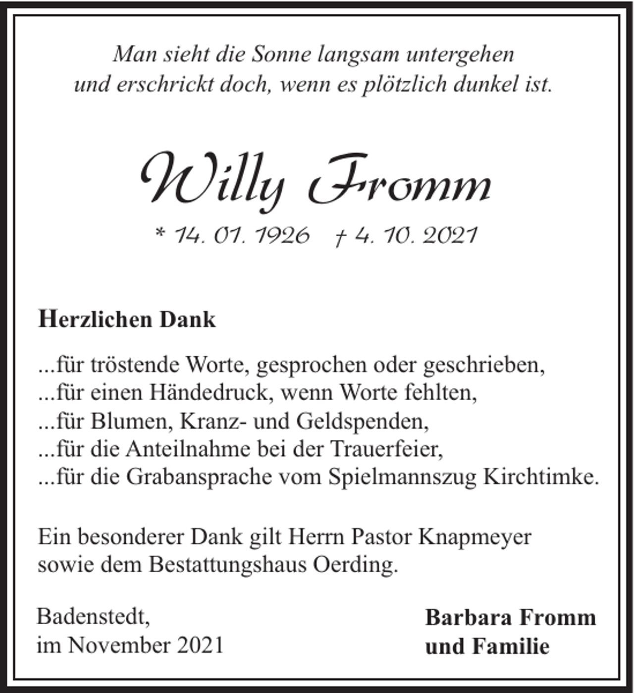 <p>Man sieht die Sonne langsam untergehen<br />und erschrickt doch, wenn es plötzlich dunkel ist.</p><p>Willy Fromm<br />* 14. 01. 1926 † 4. 10. 2021</p><p>Herzlichen Dank<br />...für tröstende Worte, gesprochen oder geschrieben,<br />...für einen Händedruck, wenn Worte fehlten,<br />...für Blumen, Kranz- und Geldspenden,<br />...für die Anteilnahme bei der Trauerfeier,<br />...für die Grabansprache vom Spielmannszug Kirchtimke.<br />Ein besonderer Dank gilt Herrn Pastor Knapmeyer<br />sowie dem Bestattungshaus Oerding.<br />Badenstedt,<br />im November 2021</p><p>Barbara Fromm<br />und Familie</p>
