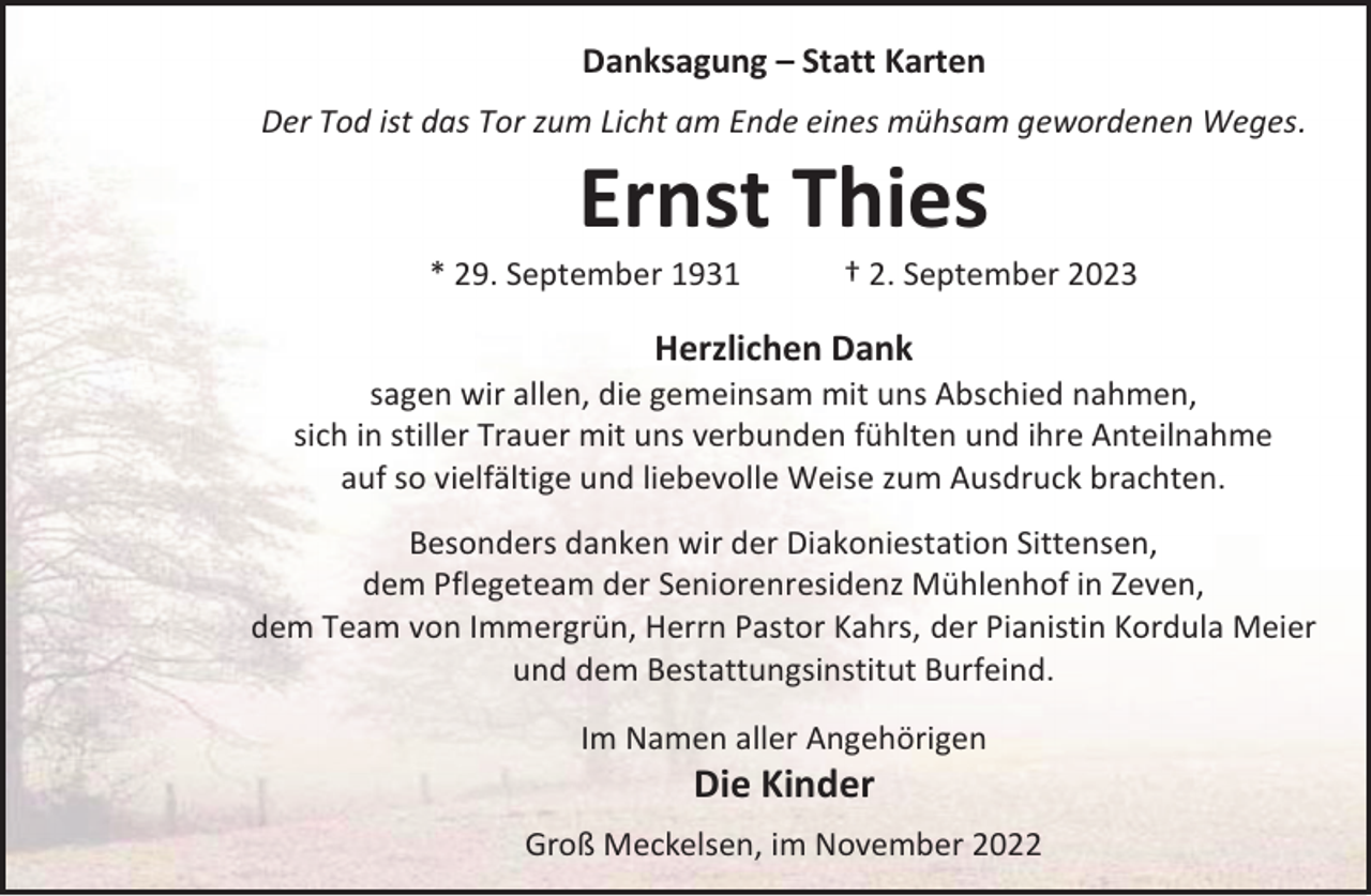 <p>Danksagung – Statt Karten<br />Der Tod ist das Tor zum Licht am Ende eines mühsam gewordenen Weges.</p><p>Ernst Thies</p><p>* 29. September 1931</p><p>† 2. September 2023</p><p>Herzlichen Dank</p><p>sagen wir allen, die gemeinsam mit uns Abschied nahmen,<br />sich in stiller Trauer mit uns verbunden fühlten und ihre Anteilnahme<br />auf so vielfältige und liebevolle Weise zum Ausdruck brachten.<br />Besonders danken wir der Diakoniestation Sittensen,<br />dem Pflegeteam der Seniorenresidenz Mühlenhof in Zeven,<br />dem Team von Immergrün, Herrn Pastor Kahrs, der Pianistin Kordula Meier<br />und dem Bestattungsinstitut Burfeind.<br />Im Namen aller Angehörigen</p><p>Die Kinder</p><p>Groß Meckelsen, im November 2022</p>