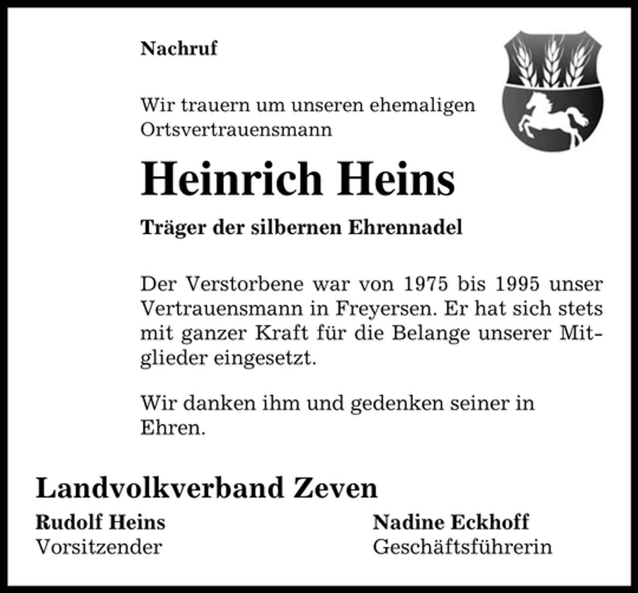 <p>Nachruf<br />Wir trauern um unseren ehemaligen<br />Ortsvertrauensmann</p><p>Heinrich Heins<br />Träger der silbernen Ehrennadel<br />Der Verstorbene war von 1975 bis 1995 unser<br />Vertrauensmann in Freyersen. Er hat sich stets<br />mit ganzer Kraft für die Belange unserer Mitglieder eingesetzt.<br />Wir danken ihm und gedenken seiner in<br />Ehren.</p><p>Landvolkverband Zeven<br />Rudolf Heins<br />Vorsitzender</p><p>Nadine Eckhoff<br />Geschäftsführerin</p>