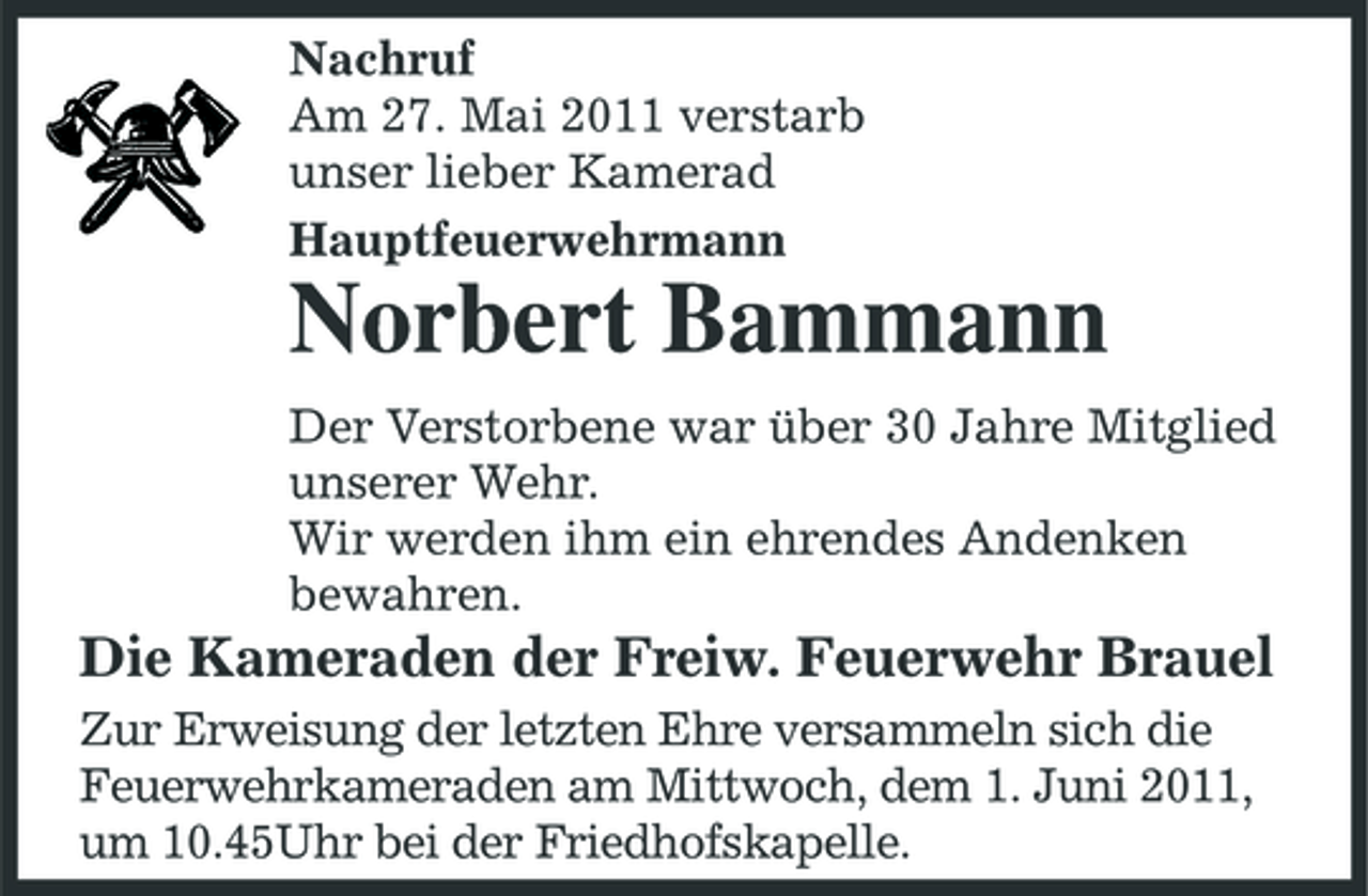 <p>Nachruf Am 27. Mai 2011 verstarb unser lieber Kamerad Hauptfeuerwehrmann</p><p>Norbert Bammann<br />Der Verstorbene war über 30 Jahre Mitglied unserer Wehr. Wir werden ihm ein ehrendes Andenken bewahren.</p><p>Die Kameraden der Freiw. Feuerwehr Brauel<br />Zur Erweisung der letzten Ehre versammeln sich die Feuerwehrkameraden am Mittwoch, dem 1. Juni 2011, um 10.45Uhr bei der Friedhofskapelle.</p>