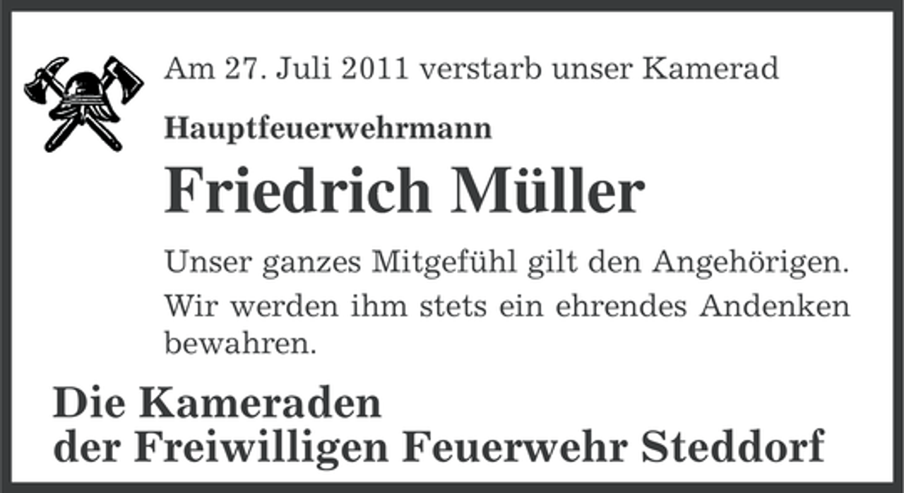 <p>Am 27. Juli 2011 verstarb unser Kamerad<br />Hauptfeuerwehrmann</p><p>Friedrich Müller<br />Unser ganzes Mitgefühl gilt den Angehörigen.<br />Wir werden ihm stets ein ehrendes Andenken<br />bewahren.</p><p>Die Kameraden<br />der Freiwilligen Feuerwehr Steddorf</p>