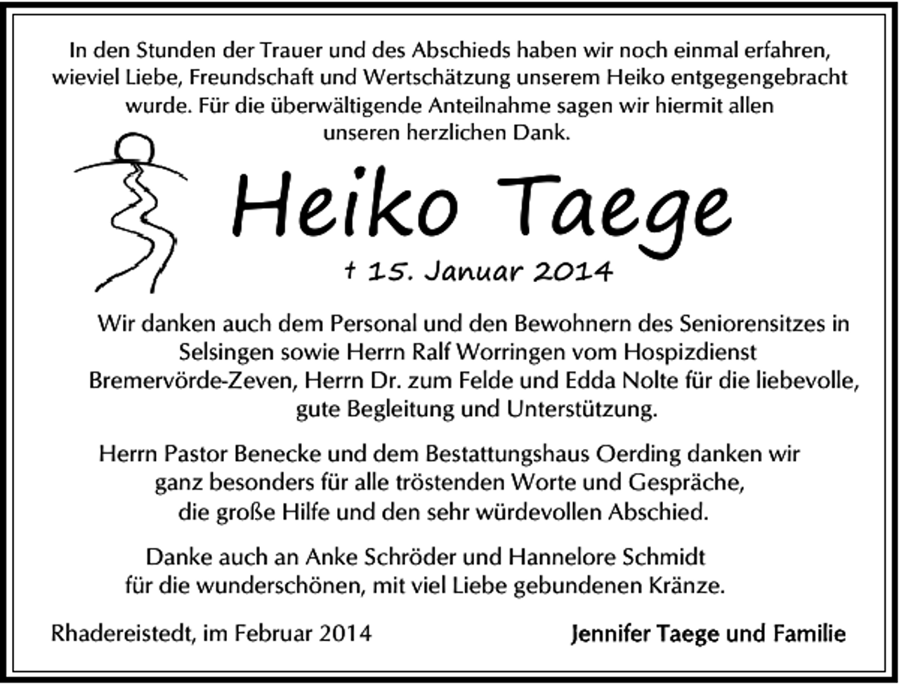 <p>In den Stunden der Trauer und des Abschieds haben wir noch einmal erfahren,<br />wieviel Liebe, Freundschaft und Wertschätzung unserem Heiko entgegengebracht<br />wurde. Für die überwältigende Anteilnahme sagen wir hiermit allen<br />unseren herzlichen Dank.</p>
<p>Heiko Taege<br />† 15. Januar 2014</p>
<p>Wir danken auch dem Personal und den Bewohnern des Seniorensitzes in<br />Selsingen sowie Herrn Ralf Worringen vom Hospizdienst<br />Bremervörde-Zeven, Herrn Dr. zum Felde und Edda Nolte für die liebevolle,<br />gute Begleitung und Unterstützung.<br />Herrn Pastor Benecke und dem Bestattungshaus Oerding danken wir<br />ganz besonders für alle tröstenden Worte und Gespräche,<br />die große Hilfe und den sehr würdevollen Abschied.<br />Danke auch an Anke Schröder und Hannelore Schmidt<br />für die wunderschönen, mit viel Liebe gebundenen Kränze.<br />Rhadereistedt, im Februar 2014</p>