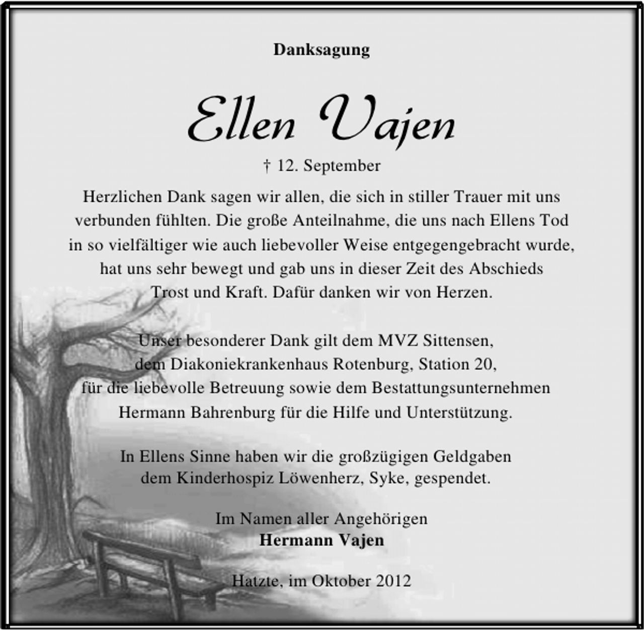 <p>Danksagung</p><p>Ellen Vajen<br />† 12. September</p><p>Herzlichen Dank sagen wir allen, die sich in stiller Trauer mit uns<br />verbunden fühlten. Die große Anteilnahme, die uns nach Ellens Tod<br />in so vielfältiger wie auch liebevoller Weise entgegengebracht wurde,<br />hat uns sehr bewegt und gab uns in dieser Zeit des Abschieds<br />Trost und Kraft. Dafür danken wir von Herzen.<br />Unser besonderer Dank gilt dem MVZ Sittensen,<br />dem Diakoniekrankenhaus Rotenburg, Station 20,<br />für die liebevolle Betreuung sowie dem Bestattungsunternehmen<br />Hermann Bahrenburg für die Hilfe und Unterstützung.<br />In Ellens Sinne haben wir die großzügigen Geldgaben<br />dem Kinderhospiz Löwenherz, Syke, gespendet.<br />Im Namen aller Angehörigen<br />Hermann Vajen<br />Hatzte, im Oktober 2012</p>