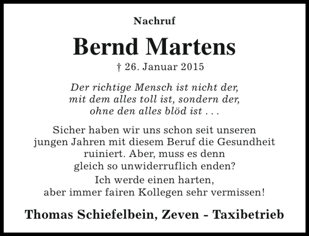 <p>Nachruf</p><p>Bernd Martens<br />† 26. Januar 2015</p><p>Der richtige Mensch ist nicht der,<br />mit dem alles toll ist, sondern der,<br />ohne den alles blöd ist . . .<br />Sicher haben wir uns schon seit unseren<br />jungen Jahren mit diesem Beruf die Gesundheit<br />ruiniert. Aber, muss es denn<br />gleich so unwiderruflich enden?<br />Ich werde einen harten,<br />aber immer fairen Kollegen sehr vermissen!</p><p>Thomas Schiefelbein, Zeven - Taxibetrieb</p>