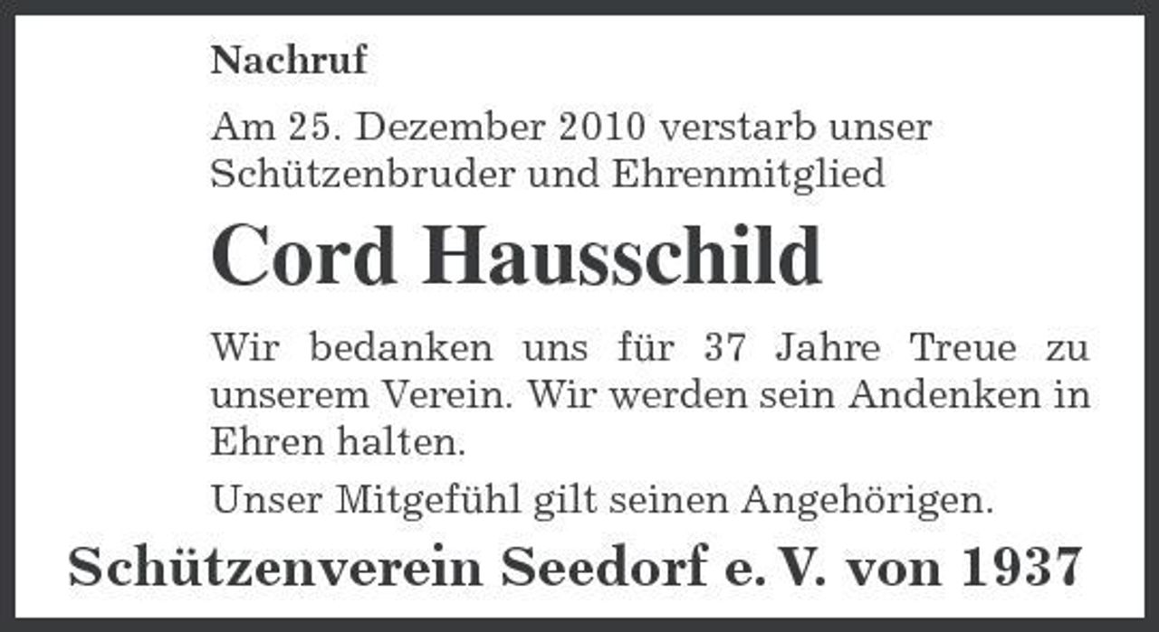 <p>Nachruf Am 25. Dezember 2010 verstarb unser Schützenbruder und Ehrenmitglied</p><p>Cord Hausschild<br />Wir bedanken uns für 37 Jahre Treue zu unserem Verein. Wir werden sein Andenken in Ehren halten. Unser Mitgefühl gilt seinen Angehörigen.</p><p>Schützenverein Seedorf e. V. von 1937</p>