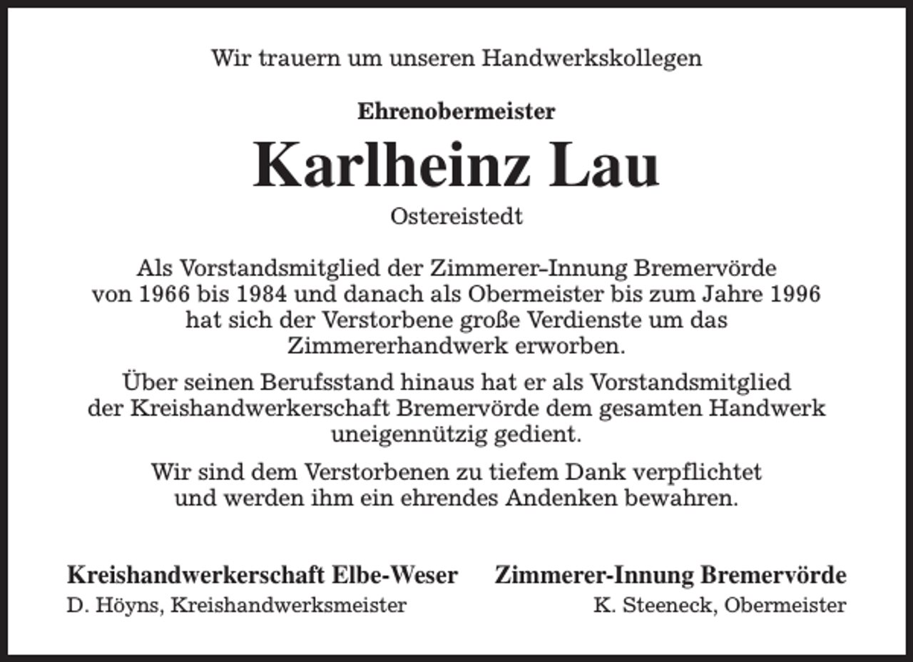 <p>Wir trauern um unseren Handwerkskollegen<br />Ehrenobermeister</p><p>Karlheinz Lau<br />Ostereistedt</p><p>Als Vorstandsmitglied der Zimmerer-Innung Bremervörde<br />von 1966 bis 1984 und danach als Obermeister bis zum Jahre 1996<br />hat sich der Verstorbene große Verdienste um das<br />Zimmererhandwerk erworben.<br />Über seinen Berufsstand hinaus hat er als Vorstandsmitglied<br />der Kreishandwerkerschaft Bremervörde dem gesamten Handwerk<br />uneigennützig gedient.<br />Wir sind dem Verstorbenen zu tiefem Dank verpflichtet<br />und werden ihm ein ehrendes Andenken bewahren.</p><p>Kreishandwerkerschaft Elbe-Weser<br />D. Höyns, Kreishandwerksmeister</p><p>Zimmerer-Innung Bremervörde<br />K. Steeneck, Obermeister</p>