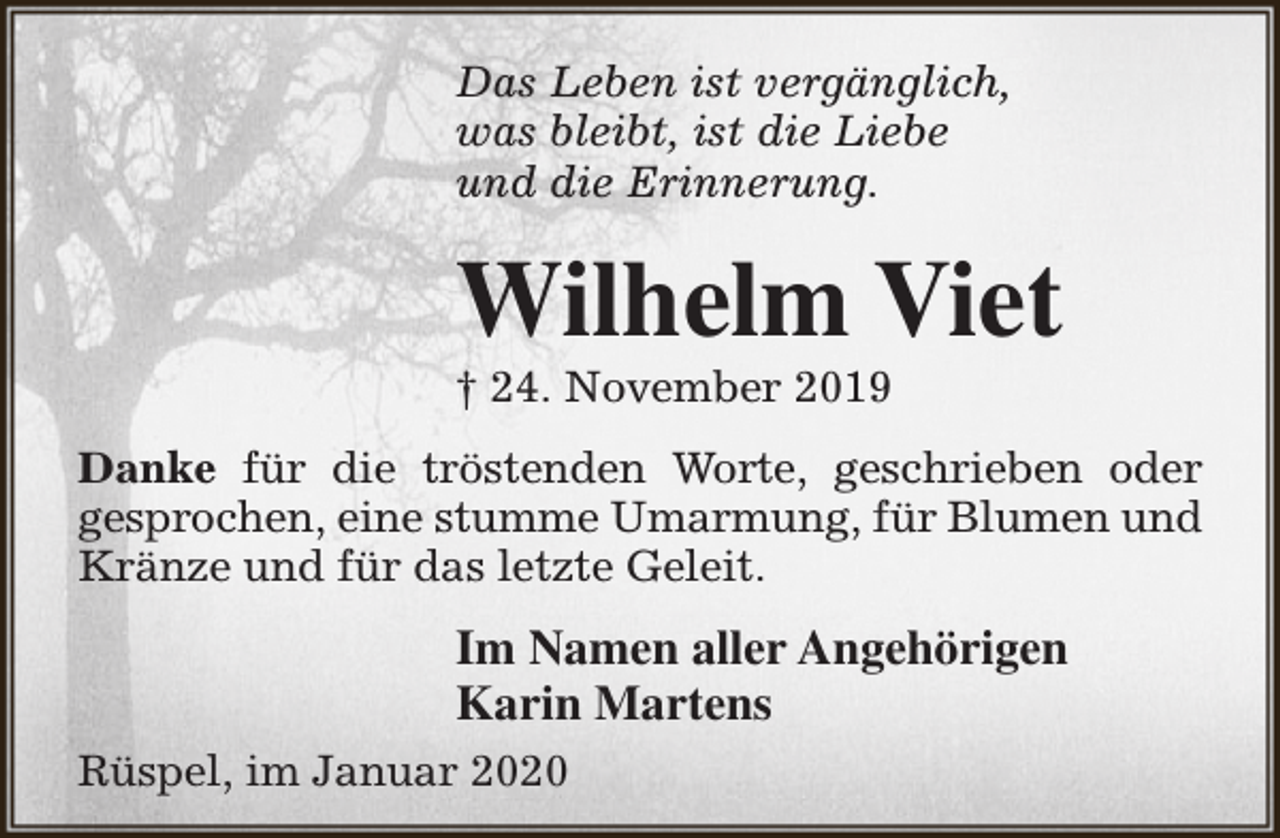 <p>Das Leben ist vergänglich,<br />was bleibt, ist die Liebe<br />und die Erinnerung.</p><p>Wilhelm Viet</p><p>† 24. November 2019</p><p>Danke für die tröstenden Worte, geschrieben oder<br />gesprochen, eine stumme Umarmung, für Blumen und<br />Kränze und für das letzte Geleit.</p><p>Im Namen aller Angehörigen<br />Karin Martens<br />Rüspel, im Januar 2020</p>