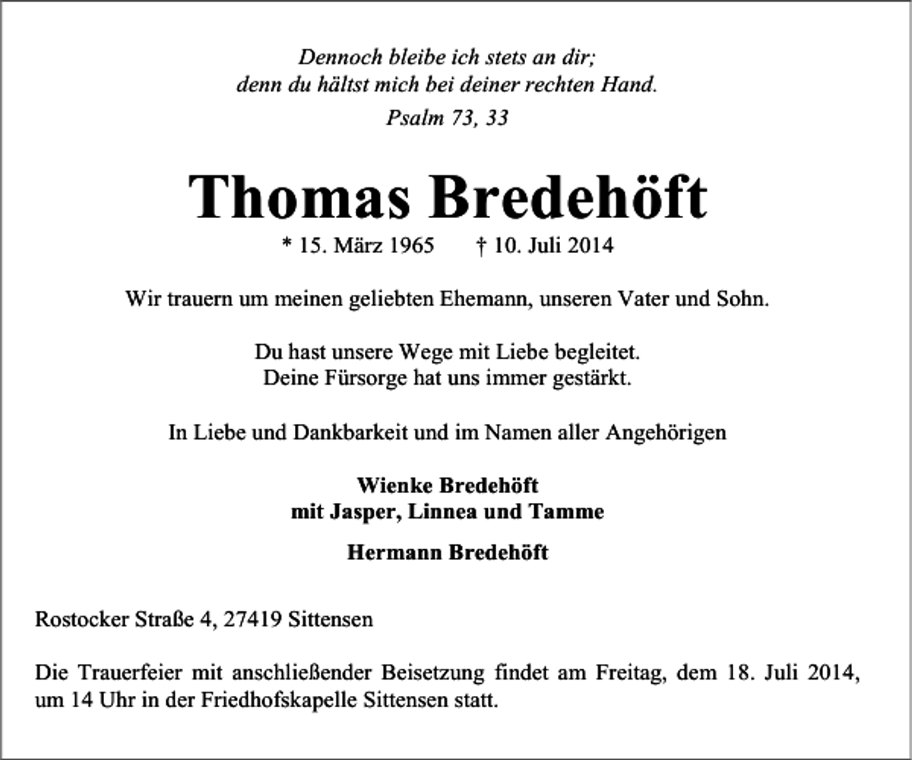<p>Dennoch bleibe ich stets an dir;<br />denn du hältst mich bei deiner rechten Hand.<br />Psalm 73, 33</p><p>Thomas Bredehöft<br />* 15. März 1965</p><p>† 10. Juli 2014</p><p>Wir trauern um meinen geliebten Ehemann, unseren Vater und Sohn.<br />Du hast unsere Wege mit Liebe begleitet.<br />Deine Fürsorge hat uns immer gestärkt.<br />In Liebe und Dankbarkeit und im Namen aller Angehörigen<br />Wienke Bredehöft<br />mit Jasper, Linnea und Tamme<br />Hermann Bredehöft<br />Rostocker Straße 4, 27419 Sittensen<br />Die Trauerfeier mit anschließender Beisetzung findet am Freitag, dem 18. Juli 2014,<br />um 14 Uhr in der Friedhofskapelle Sittensen statt.</p>