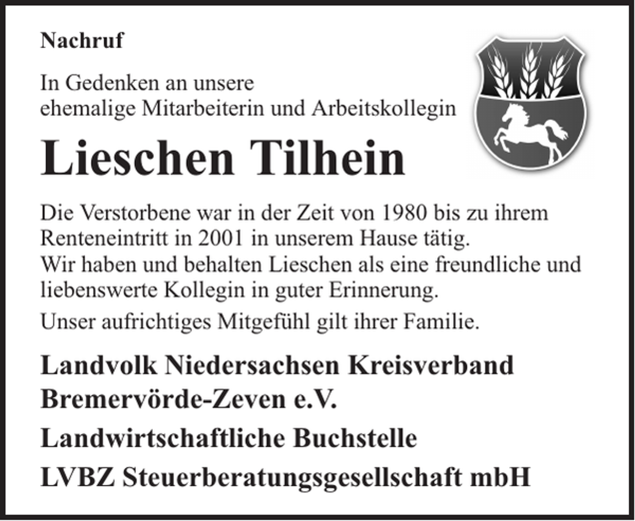 <p>Nachruf<br />In Gedenken an unsere<br />ehemalige Mitarbeiterin und Arbeitskollegin</p><p>Lieschen Tilhein<br />Die Verstorbene war in der Zeit von 1980 bis zu ihrem<br />Renteneintritt in 2001 in unserem Hause tätig.<br />Wir haben und behalten Lieschen als eine freundliche und<br />liebenswerte Kollegin in guter Erinnerung.<br />Unser aufrichtiges Mitgefühl gilt ihrer Familie.</p><p>Landvolk Niedersachsen Kreisverband<br />Bremervörde-Zeven e.V.<br />Landwirtschaftliche Buchstelle<br />LVBZ Steuerberatungsgesellschaft mbH</p>