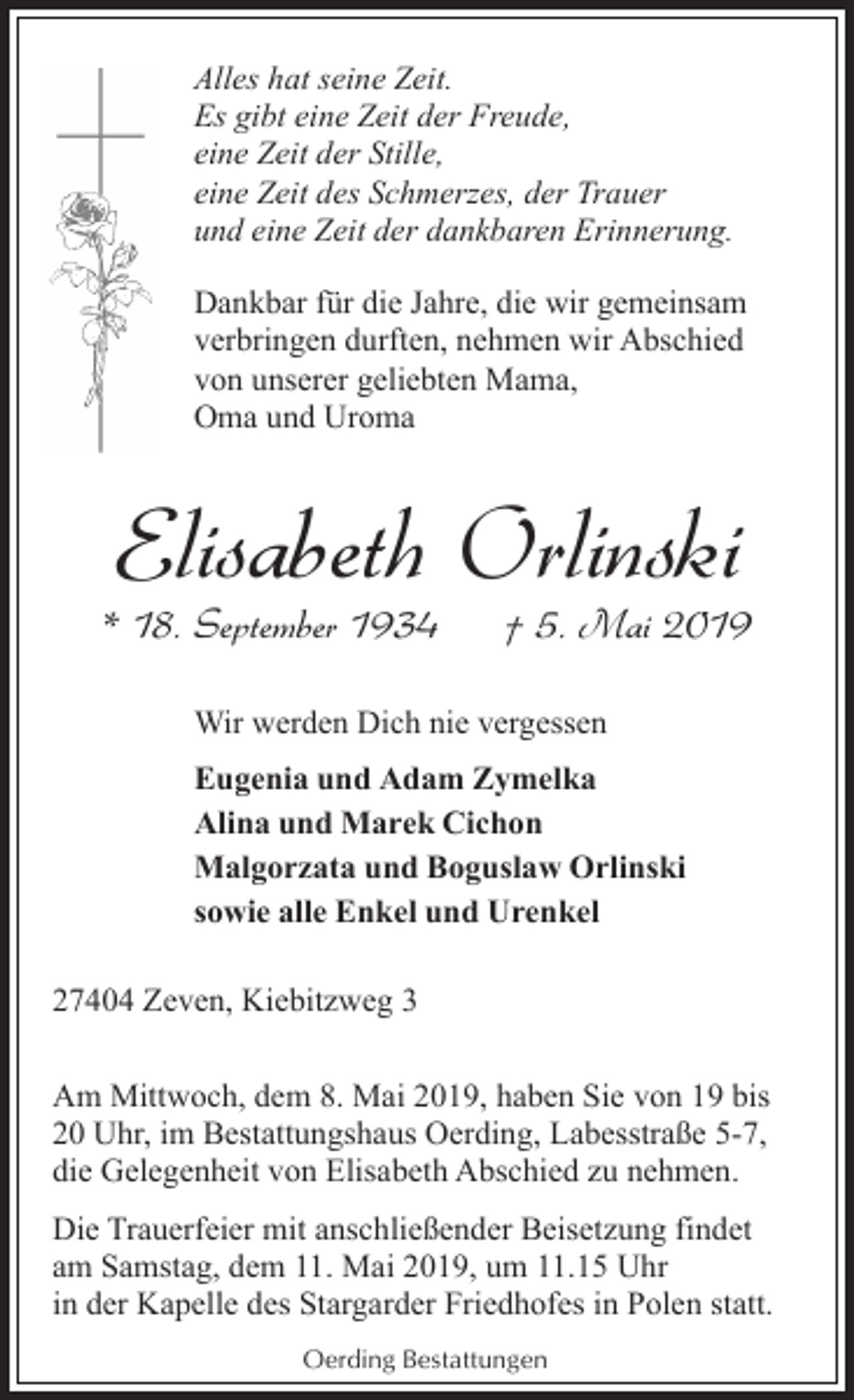 <p>Alles hat seine Zeit.<br />Es gibt eine Zeit der Freude,<br />eine Zeit der Stille,<br />eine Zeit des Schmerzes, der Trauer<br />und eine Zeit der dankbaren Erinnerung.<br />Dankbar für die Jahre, die wir gemeinsam<br />verbringen durften, nehmen wir Abschied<br />von unserer geliebten Mama,<br />Oma und Uroma</p><p>Elisabeth Orlinski</p><p>* 18. September 1934</p><p>† 5. Mai 2019</p><p>Wir werden Dich nie vergessen<br />Eugenia und Adam Zymelka<br />Alina und Marek Cichon<br />Malgorzata und Boguslaw Orlinski<br />sowie alle Enkel und Urenkel<br />27404 Zeven, Kiebitzweg 3<br />Am Mittwoch, dem 8. Mai 2019, haben Sie von 19 bis<br />20 Uhr, im Bestattungshaus Oerding, Labesstraße 5-7,<br />die Gelegenheit von Elisabeth Abschied zu nehmen.<br />Die Trauerfeier mit anschließender Beisetzung findet<br />am Samstag, dem 11. Mai 2019, um 11.15 Uhr<br />in der Kapelle des Stargarder Friedhofes in Polen statt.<br />Oerding Bestattungen</p>