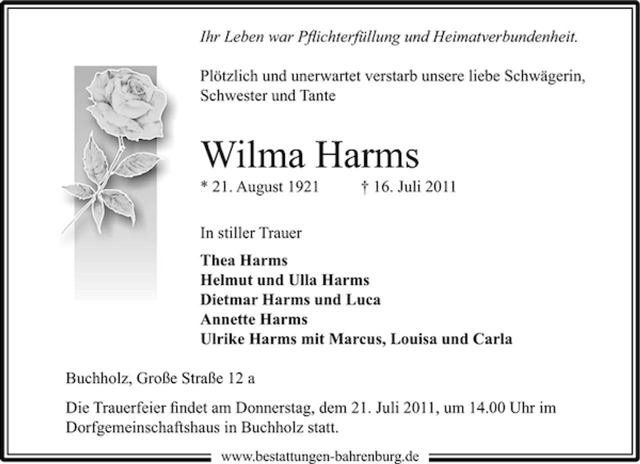 <p>Ihr Leben war Pﬂichterfüllung und Heimatverbundenheit.<br />Plötzlich und unerwartet verstarb unsere liebe Schwägerin,<br />Schwester und Tante</p><p>Wilma Harms<br />* 21. August 1921</p><p>† 16. Juli 2011</p><p>In stiller Trauer<br />Thea Harms<br />Helmut und Ulla Harms<br />Dietmar Harms und Luca<br />Annette Harms<br />Ulrike Harms mit Marcus, Louisa und Carla<br />Buchholz, Große Straße 12 a<br />Die Trauerfeier ﬁndet am Donnerstag, dem 21. Juli 2011, um 14.00 Uhr im<br />Dorfgemeinschaftshaus in Buchholz statt.<br />www.bestattungen-bahrenburg.de</p>