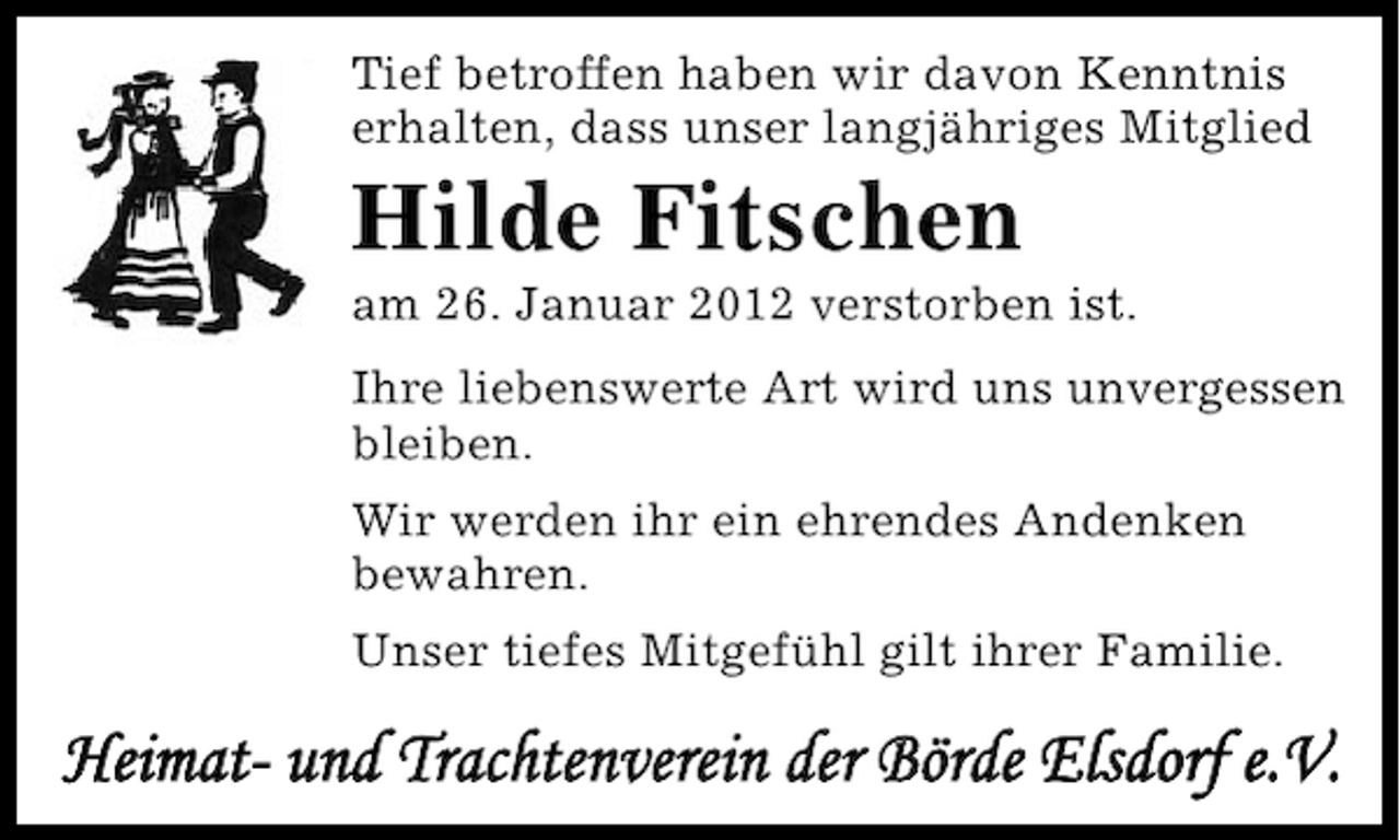 <p>Tief betroffen haben wir davon Kenntnis<br />erhalten, dass unser langjähriges Mitglied</p><p>Hilde Fitschen<br />am 26. Januar 2012 verstorben ist.<br />Ihre liebenswerte Art wird uns unvergessen<br />bleiben.<br />Wir werden ihr ein ehrendes Andenken<br />bewahren.<br />Unser tiefes Mitgefühl gilt ihrer Familie.</p><p>Heimat- und Trachtenverein der Börde Elsdorf e.V.</p>