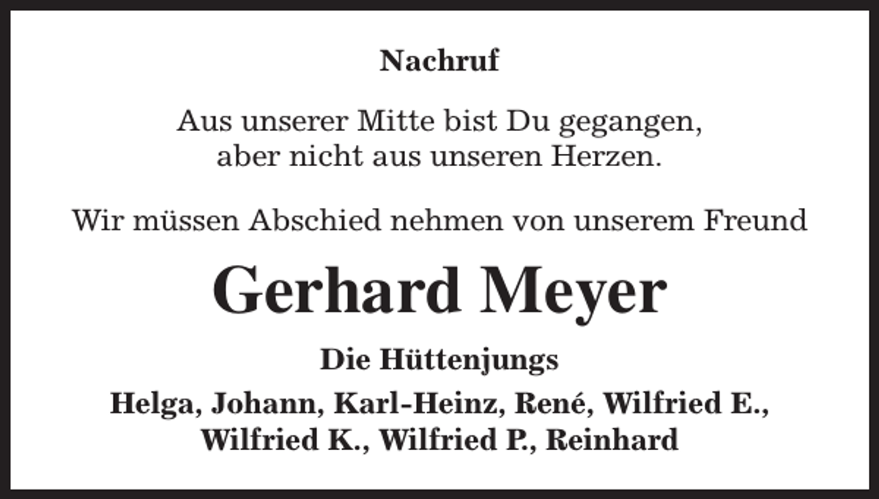 <p>Nachruf<br />Aus unserer Mitte bist Du gegangen,<br />aber nicht aus unseren Herzen.<br />Wir müssen Abschied nehmen von unserem Freund</p><p>Gerhard Meyer<br />Die Hüttenjungs<br />Helga, Johann, Karl-Heinz, René, Wilfried E.,<br />Wilfried K., Wilfried P., Reinhard</p>
