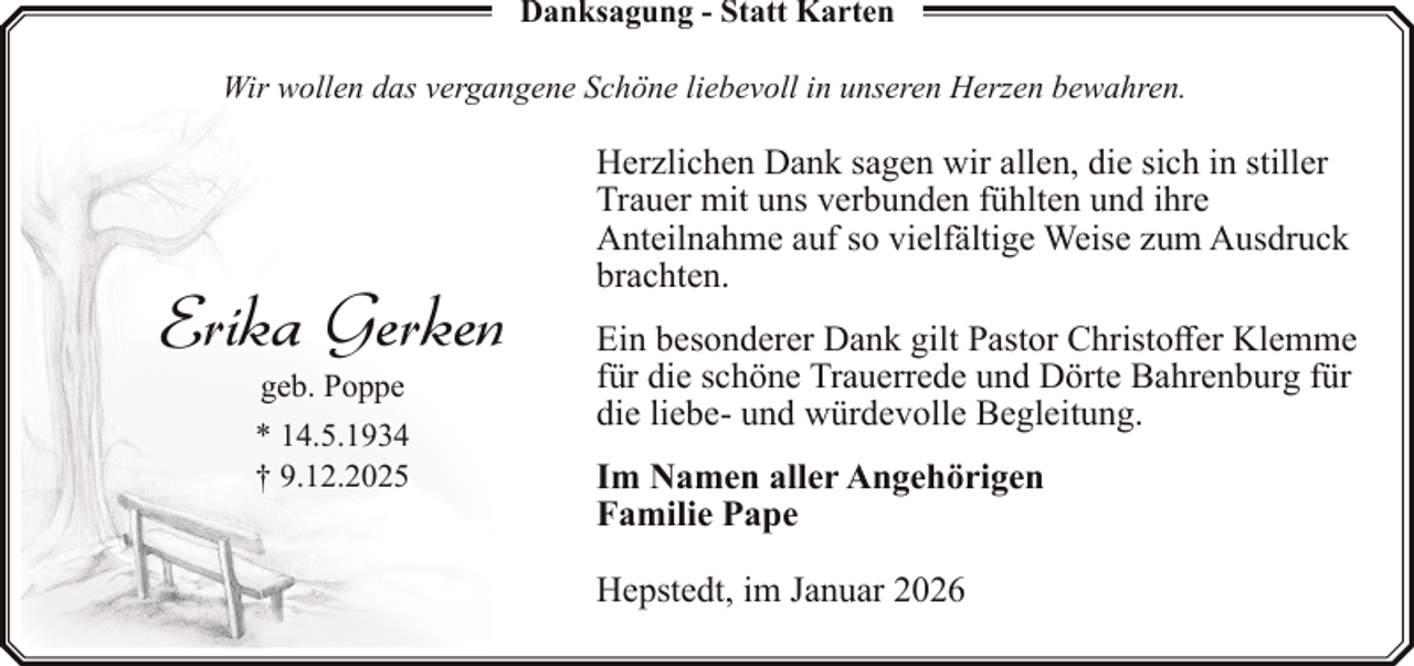 <p>Danksagung - Statt Karten<br />Wir wollen das vergangene Schöne liebevoll in unseren Herzen bewahren.</p><p>Erika Gerken<br />geb. Poppe</p><p>* 14.5.1934<br />† 9.12.2025</p><p>Herzlichen Dank sagen wir allen, die sich in stiller<br />Trauer mit uns verbunden fühlten und ihre<br />Anteilnahme auf so vielfältige Weise zum Ausdruck<br />brachten.<br />Ein besonderer Dank gilt Pastor Christoffer Klemme<br />für die schöne Trauerrede und Dörte Bahrenburg für<br />die liebe- und würdevolle Begleitung.<br />Im Namen aller Angehörigen<br />Familie Pape<br />Hepstedt, im Januar 2026</p>