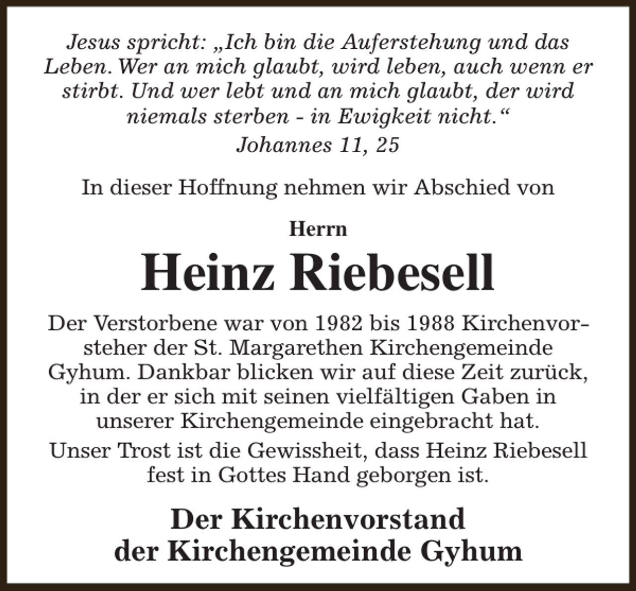 <p>Jesus spricht: „Ich bin die Auferstehung und das<br />Leben. Wer an mich glaubt, wird leben, auch wenn er<br />stirbt. Und wer lebt und an mich glaubt, der wird<br />niemals sterben - in Ewigkeit nicht.“<br />Johannes 11, 25<br />In dieser Hoffnung nehmen wir Abschied von<br />Herrn</p><p>Heinz Riebesell<br />Der Verstorbene war von 1982 bis 1988 Kirchenvorsteher der St. Margarethen Kirchengemeinde<br />Gyhum. Dankbar blicken wir auf diese Zeit zurück,<br />in der er sich mit seinen vielfältigen Gaben in<br />unserer Kirchengemeinde eingebracht hat.<br />Unser Trost ist die Gewissheit, dass Heinz Riebesell<br />fest in Gottes Hand geborgen ist.</p><p>Der Kirchenvorstand<br />der Kirchengemeinde Gyhum</p>