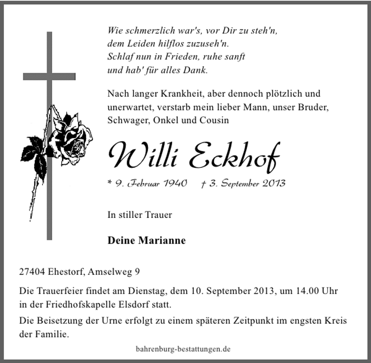 <p>Wie schmerzlich war's, vor Dir zu steh'n,<br />dem Leiden hilflos zuzuseh'n.<br />Schlaf nun in Frieden, ruhe sanft<br />und hab' für alles Dank.<br />Nach langer Krankheit, aber dennoch plötzlich und<br />unerwartet, verstarb mein lieber Mann, unser Bruder,<br />Schwager, Onkel und Cousin</p><p>Willi Eckhof</p><p>* 9. Februar 1940</p><p>† 3. September 2013</p><p>In stiller Trauer</p><p>Deine Marianne<br />27404 Ehestorf, Amselweg 9<br />Die Trauerfeier findet am Dienstag, dem 10. September 2013, um 14.00 Uhr<br />in der Friedhofskapelle Elsdorf statt.<br />Die Beisetzung der Urne erfolgt zu einem späteren Zeitpunkt im engsten Kreis<br />der Familie.<br />bahrenburg-bestattungen.de</p>