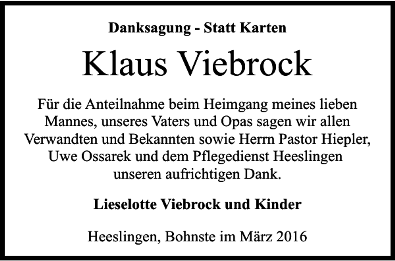 <p>Danksagung - Statt Karten</p><p>Klaus Viebrock<br />Für die Anteilnahme beim Heimgang meines lieben<br />Mannes, unseres Vaters und Opas sagen wir allen<br />Verwandten und Bekannten sowie Herrn Pastor Hiepler,<br />Uwe Ossarek und dem Pflegedienst Heeslingen<br />unseren aufrichtigen Dank.<br />Lieselotte Viebrock und Kinder<br />Heeslingen, Bohnste im März 2016</p>