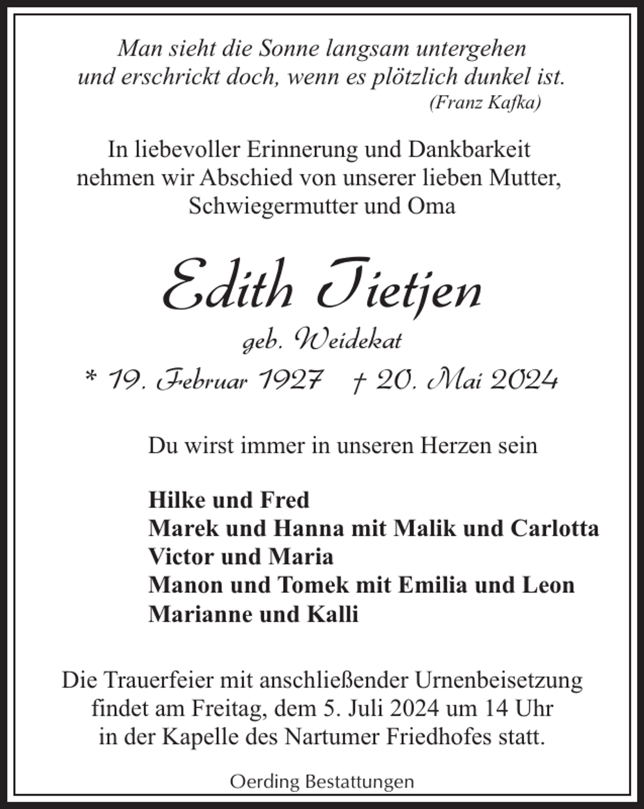 <p>Man sieht die Sonne langsam untergehen<br />und erschrickt doch, wenn es plötzlich dunkel ist.<br />(Franz Kafka)</p><p>In liebevoller Erinnerung und Dankbarkeit<br />nehmen wir Abschied von unserer lieben Mutter,<br />Schwiegermutter und Oma</p><p>Edith Tietjen</p><p>geb. Weidekat<br />* 19. Februar 1927 † 20. Mai 2024<br />Du wirst immer in unseren Herzen sein<br />Hilke und Fred<br />Marek und Hanna mit Malik und Carlotta<br />Victor und Maria<br />Manon und Tomek mit Emilia und Leon<br />Marianne und Kalli<br />Die Trauerfeier mit anschließender Urnenbeisetzung<br />findet am Freitag, dem 5. Juli 2024 um 14 Uhr<br />in der Kapelle des Nartumer Friedhofes statt.<br />Oerding Bestattungen</p>