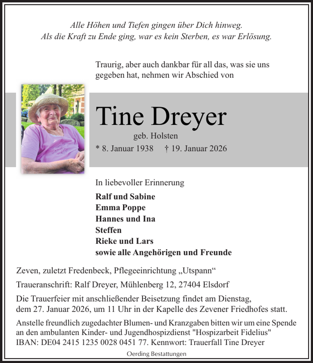 <p>Alle Höhen und Tiefen gingen über Dich hinweg.<br />Als die Kraft zu Ende ging, war es kein Sterben, es war Erlösung.<br />Traurig, aber auch dankbar für all das, was sie uns<br />gegeben hat, nehmen wir Abschied von</p><p>Tine Dreyer</p><p>geb. Holsten<br />* 8. Januar 1938 † 19. Januar 2026</p><p>In liebevoller Erinnerung<br />Ralf und Sabine<br />Emma Poppe<br />Hannes und Ina<br />Steffen<br />Rieke und Lars<br />sowie alle Angehörigen und Freunde<br />Zeven, zuletzt Fredenbeck, Pflegeeinrichtung „Utspann“<br />Traueranschrift: Ralf Dreyer, Mühlenberg 12, 27404 Elsdorf<br />Die Trauerfeier mit anschließender Beisetzung findet am Dienstag,<br />dem 27. Januar 2026, um 11 Uhr in der Kapelle des Zevener Friedhofes statt.<br />Anstelle freundlich zugedachter Blumen- und Kranzgaben bitten wir um eine Spende<br />an den ambulanten Kinder- und Jugendhospizdienst "Hospizarbeit Fidelius"<br />IBAN: DE04 2415 1235 0028 0451 77. Kennwort: Trauerfall Tine Dreyer<br />Oerding Bestattungen</p>