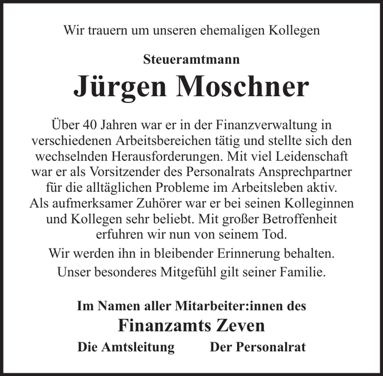 <p>Wir trauern um unseren ehemaligen Kollegen<br />Steueramtmann</p>
<p>Jürgen Moschner<br />Über 40 Jahren war er in der Finanzverwaltung in<br />verschiedenen Arbeitsbereichen tätig und stellte sich den<br />wechselnden Herausforderungen. Mit viel Leidenschaft<br />war er als Vorsitzender des Personalrats Ansprechpartner<br />für die alltäglichen Probleme im Arbeitsleben aktiv.<br />Als aufmerksamer Zuhörer war er bei seinen Kolleginnen<br />und Kollegen sehr beliebt. Mit großer Betroffenheit<br />erfuhren wir nun von seinem Tod.<br />Wir werden ihn in bleibender Erinnerung behalten.<br />Unser besonderes Mitgefühl gilt seiner Familie.<br />Im Namen aller Mitarbeiter:innen des</p>
<p>Finanzamts Zeven<br />Die Amtsleitung</p>
<p>Der Personalrat</p>