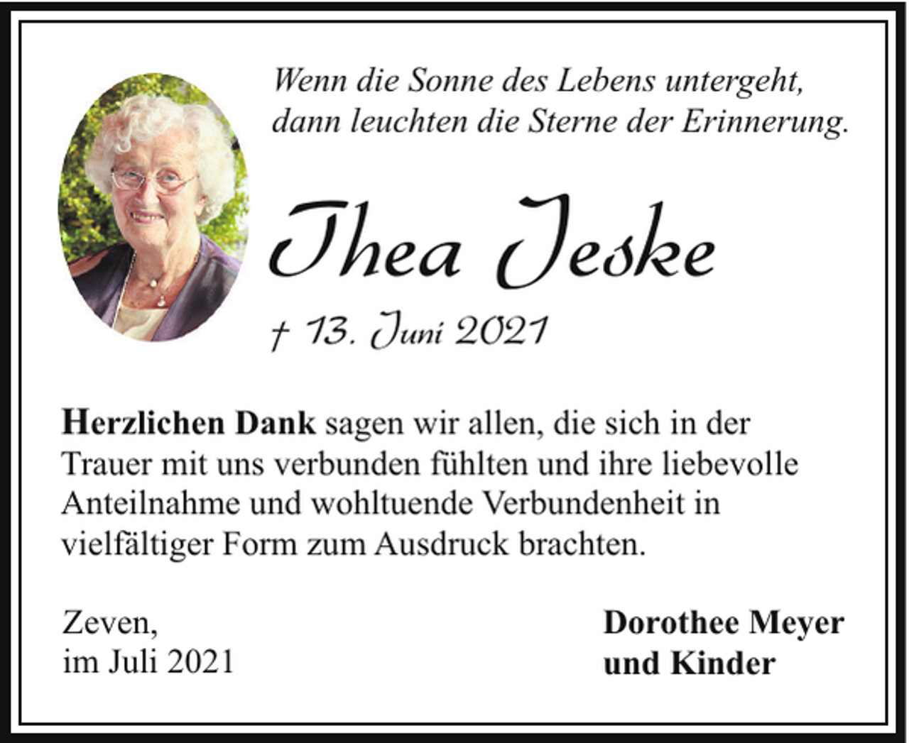 <p>Wenn die Sonne des Lebens untergeht,<br />dann leuchten die Sterne der Erinnerung.</p><p>Thea Jeske</p><p>† 13. Juni 2021</p><p>Herzlichen Dank sagen wir allen, die sich in der<br />Trauer mit uns verbunden fühlten und ihre liebevolle<br />Anteilnahme und wohltuende Verbundenheit in<br />vielfältiger Form zum Ausdruck brachten.<br />Zeven,<br />im Juli 2021</p><p>Dorothee Meyer<br />und Kinder</p>