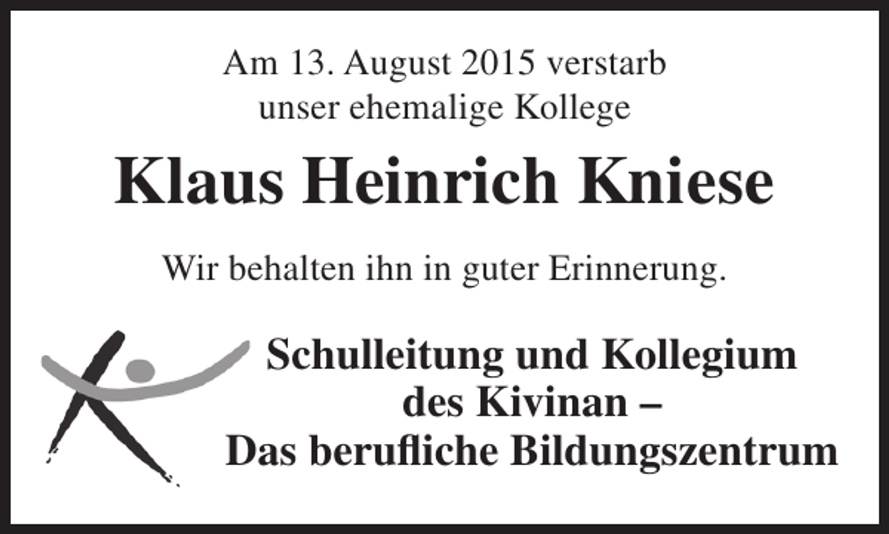 <p>Am 13. August 2015 verstarb<br />unser ehemalige Kollege</p><p>Klaus Heinrich Kniese<br />Wir behalten ihn in guter Erinnerung.</p><p>Schulleitung und Kollegium<br />des Kivinan –<br />Das berufliche Bildungszentrum</p>