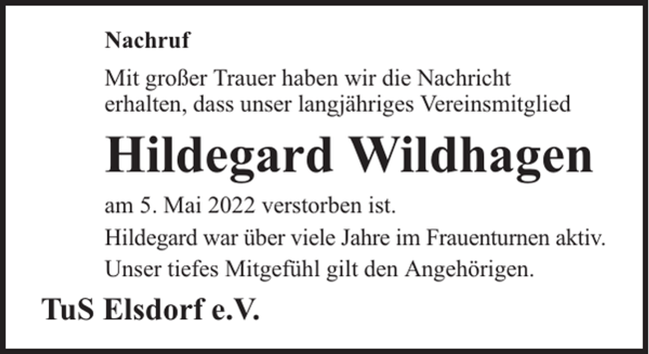 <p>Nachruf<br />Mit großer Trauer haben wir die Nachricht<br />erhalten, dass unser langjähriges Vereinsmitglied</p><p>Hildegard Wildhagen</p><p>am 5. Mai 2022 verstorben ist.<br />Hildegard war über viele Jahre im Frauenturnen aktiv.<br />Unser tiefes Mitgefühl gilt den Angehörigen.</p><p>TuS Elsdorf e.V.</p>