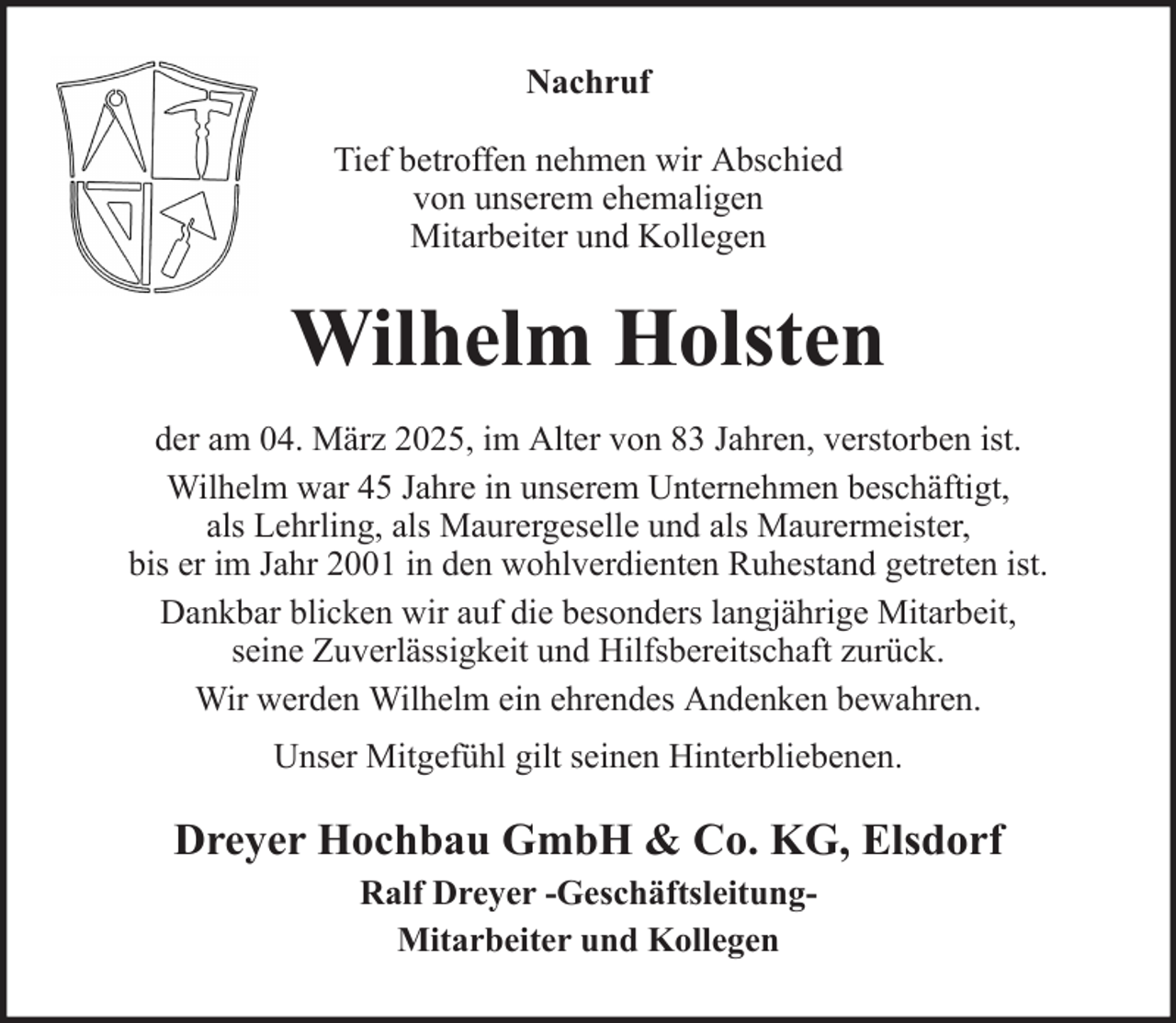 <p>Nachruf<br />Tief betroffen nehmen wir Abschied<br />von unserem ehemaligen<br />Mitarbeiter und Kollegen</p><p>Wilhelm Holsten<br />der am 04. März 2025, im Alter von 83 Jahren, verstorben ist.<br />Wilhelm war 45 Jahre in unserem Unternehmen beschäftigt,<br />als Lehrling, als Maurergeselle und als Maurermeister,<br />bis er im Jahr 2001 in den wohlverdienten Ruhestand getreten ist.<br />Dankbar blicken wir auf die besonders langjährige Mitarbeit,<br />seine Zuverlässigkeit und Hilfsbereitschaft zurück.<br />Wir werden Wilhelm ein ehrendes Andenken bewahren.<br />Unser Mitgefühl gilt seinen Hinterbliebenen.</p><p>Dreyer Hochbau GmbH &amp; Co. KG, Elsdorf<br />Ralf Dreyer -GeschäftsleitungMitarbeiter und Kollegen</p>