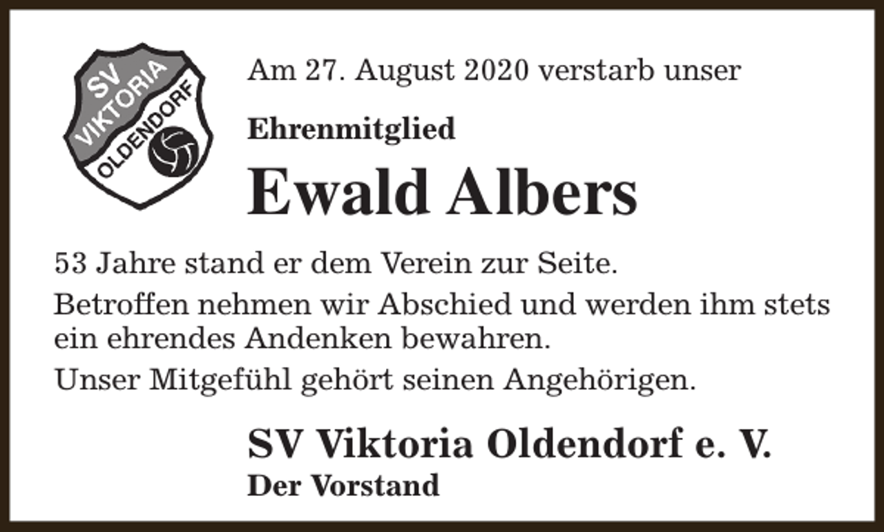 <p>Am 27. August 2020 verstarb unser<br />Ehrenmitglied</p><p>Ewald Albers<br />53 Jahre stand er dem Verein zur Seite.<br />Betroffen nehmen wir Abschied und werden ihm stets<br />ein ehrendes Andenken bewahren.<br />Unser Mitgefühl gehört seinen Angehörigen.</p><p>SV Viktoria Oldendorf e. V.<br />Der Vorstand</p>
