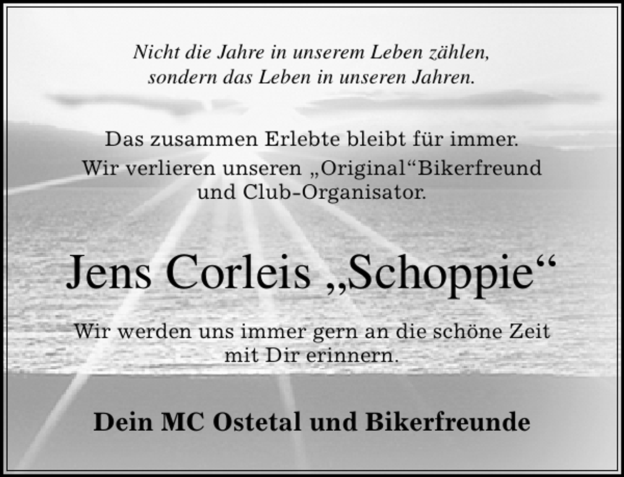 <p>Nicht die Jahre in unserem Leben zählen,<br />sondern das Leben in unseren Jahren.<br />Das zusammen Erlebte bleibt für immer.<br />Wir verlieren unseren „Original“Bikerfreund<br />und Club-Organisator.</p>
<p>Jens Corleis „Schoppie“<br />Wir werden uns immer gern an die schöne Zeit<br />mit Dir erinnern.</p>
<p>Dein MC Ostetal und Bikerfreunde</p>