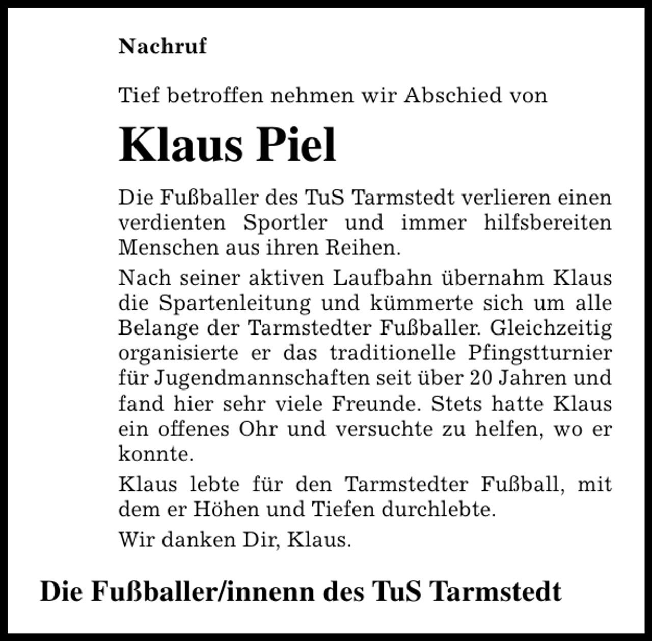 <p>Nachruf<br />Tief betroffen nehmen wir Abschied von</p><p>Klaus Piel<br />Die Fußballer des TuS Tarmstedt verlieren einen<br />verdienten Sportler und immer hilfsbereiten<br />Menschen aus ihren Reihen.<br />Nach seiner aktiven Laufbahn übernahm Klaus<br />die Spartenleitung und kümmerte sich um alle<br />Belange der Tarmstedter Fußballer. Gleichzeitig<br />organisierte er das traditionelle Pfingstturnier<br />für Jugendmannschaften seit über 20 Jahren und<br />fand hier sehr viele Freunde. Stets hatte Klaus<br />ein offenes Ohr und versuchte zu helfen, wo er<br />konnte.<br />Klaus lebte für den Tarmstedter Fußball, mit<br />dem er Höhen und Tiefen durchlebte.<br />Wir danken Dir, Klaus.</p><p>Die Fußballer/innenn des TuS Tarmstedt</p>