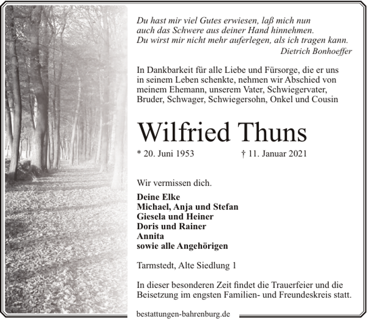 <p>Du hast mir viel Gutes erwiesen, laß mich nun<br />auch das Schwere aus deiner Hand hinnehmen.<br />Du wirst mir nicht mehr auferlegen, als ich tragen kann.</p><p>Dietrich Bonhoeffer</p><p>In Dankbarkeit für alle Liebe und Fürsorge, die er uns<br />in seinem Leben schenkte, nehmen wir Abschied von<br />meinem Ehemann, unserem Vater, Schwiegervater,<br />Bruder, Schwager, Schwiegersohn, Onkel und Cousin</p><p>Wilfried Thuns<br />* 20. Juni 1953</p><p>† 11. Januar 2021</p><p>Wir vermissen dich.<br />Deine Elke<br />Michael, Anja und Stefan<br />Giesela und Heiner<br />Doris und Rainer<br />Annita<br />sowie alle Angehörigen<br />Tarmstedt, Alte Siedlung 1<br />In dieser besonderen Zeit findet die Trauerfeier und die<br />Beisetzung im engsten Familien- und Freundeskreis statt.<br />bestattungen-bahrenburg.de</p>
