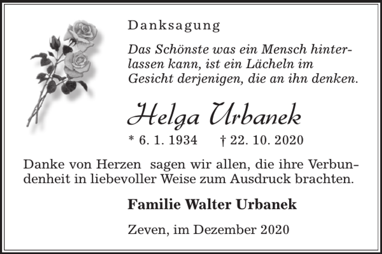 <p>Danksagung<br />Das Schönste was ein Mensch hinterlassen kann, ist ein Lächeln im<br />Gesicht derjenigen, die an ihn denken.</p><p>Helga Urbanek<br />* 6. 1. 1934</p><p>† 22. 10. 2020</p><p>Danke von Herzen sagen wir allen, die ihre Verbundenheit in liebevoller Weise zum Ausdruck brachten.</p><p>Familie Walter Urbanek<br />Zeven, im Dezember 2020</p>