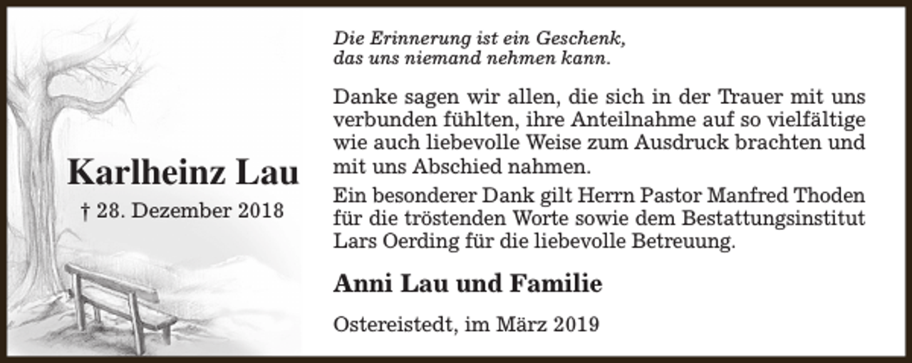 <p>Die Erinnerung ist ein Geschenk,<br />das uns niemand nehmen kann.</p><p>Karlheinz Lau<br />† 28. Dezember 2018</p><p>Danke sagen wir allen, die sich in der Trauer mit uns<br />verbunden fühlten, ihre Anteilnahme auf so vielfältige<br />wie auch liebevolle Weise zum Ausdruck brachten und<br />mit uns Abschied nahmen.<br />Ein besonderer Dank gilt Herrn Pastor Manfred Thoden<br />für die tröstenden Worte sowie dem Bestattungsinstitut<br />Lars Oerding für die liebevolle Betreuung.</p><p>Anni Lau und Familie<br />Ostereistedt, im März 2019</p>