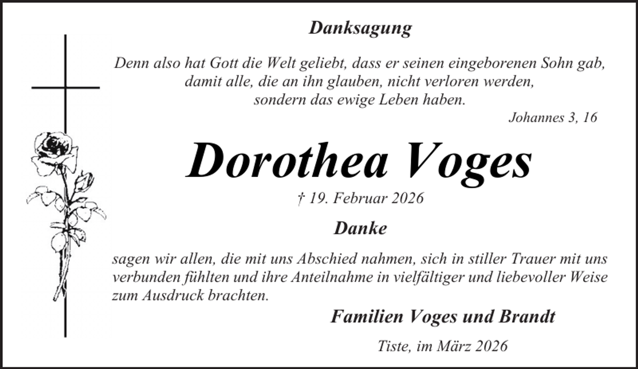 <p>Danksagung<br />Denn also hat Gott die Welt geliebt, dass er seinen eingeborenen Sohn gab,<br />damit alle, die an ihn glauben, nicht verloren werden,<br />sondern das ewige Leben haben.<br />Johannes 3, 16</p><p>Dorothea Voges<br />† 19. Februar 2026</p><p>Danke<br />sagen wir allen, die mit uns Abschied nahmen, sich in stiller Trauer mit uns<br />verbunden fühlten und ihre Anteilnahme in vielfältiger und liebevoller Weise<br />zum Ausdruck brachten.</p><p>Familien Voges und Brandt<br />Tiste, im März 2026</p>