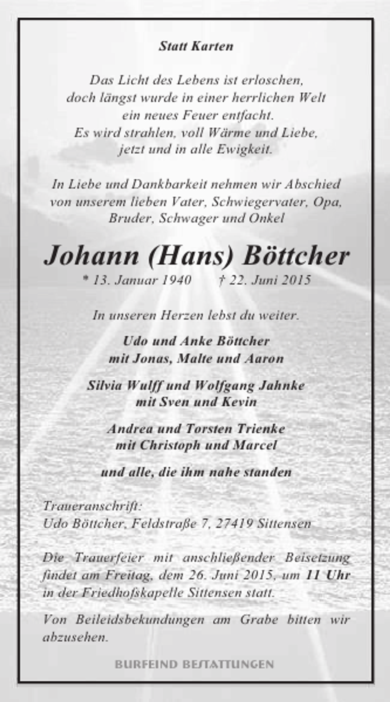 <p>Statt Karten<br />Das Licht des Lebens ist erloschen,<br />doch längst wurde in einer herrlichen Welt<br />ein neues Feuer entfacht.<br />Es wird strahlen, voll Wärme und Liebe,<br />jetzt und in alle Ewigkeit.<br />In Liebe und Dankbarkeit nehmen wir Abschied<br />von unserem lieben Vater, Schwiegervater, Opa,<br />Bruder, Schwager und Onkel</p><p>Johann (Hans) Böttcher<br />* 13. Januar 1940</p><p>† 22. Juni 2015</p><p>In unseren Herzen lebst du weiter.<br />Udo und Anke Böttcher<br />mit Jonas, Malte und Aaron<br />Silvia Wulff und Wolfgang Jahnke<br />mit Sven und Kevin<br />Andrea und Torsten Trienke<br />mit Christoph und Marcel<br />und alle, die ihm nahe standen<br />Traueranschrift:<br />Udo Böttcher, Feldstraße 7, 27419 Sittensen<br />Die Trauerfeier mit anschließender Beisetzung<br />findet am Freitag, dem 26. Juni 2015, um 11 Uhr<br />in der Friedhofskapelle Sittensen statt.<br />Von Beileidsbekundungen am Grabe bitten wir<br />abzusehen.<br />Burfeind Bestattungen</p>
