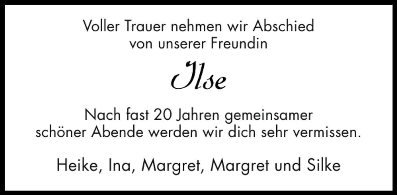 <p>Voller Trauer nehmen wir Abschied<br />von unserer Freundin</p><p>Ilse</p><p>Nach fast 20 Jahren gemeinsamer<br />schöner Abende werden wir dich sehr vermissen.</p><p>Heike, Ina, Margret, Margret und Silke</p>