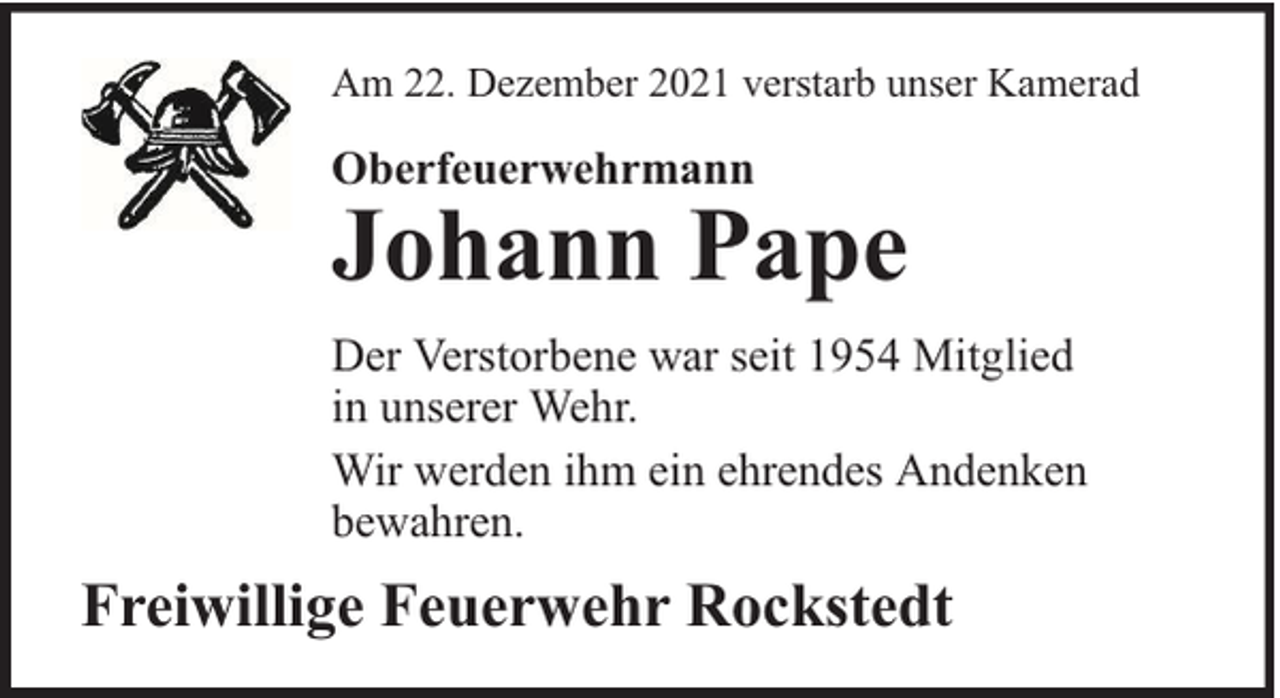 <p>Am 22. Dezember 2021 verstarb unser Kamerad</p><p>Oberfeuerwehrmann</p><p>Johann Pape</p><p>Der Verstorbene war seit 1954 Mitglied<br />in unserer Wehr.<br />Wir werden ihm ein ehrendes Andenken<br />bewahren.</p><p>Freiwillige Feuerwehr Rockstedt</p>