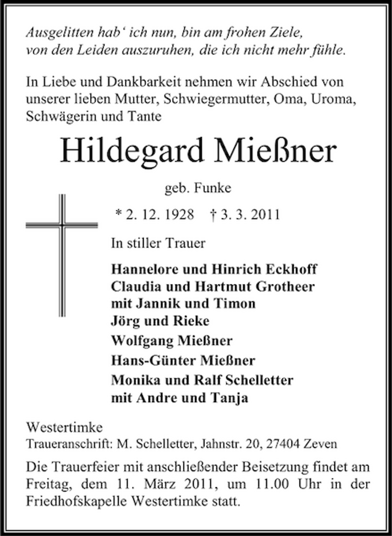 <p>Ausgelitten hab‘ ich nun, bin am frohen Ziele, von den Leiden auszuruhen, die ich nicht mehr fühle. In Liebe und Dankbarkeit nehmen wir Abschied von unserer lieben Mutter, Schwiegermutter, Oma, Uroma, Schwägerin und Tante</p><p>Hildegard Mießner<br />geb. Funke * 2. 12. 1928 In stiller Trauer Hannelore und Hinrich Eckhoff Claudia und Hartmut Grotheer mit Jannik und Timon Jörg und Rieke Wolfgang Mießner Hans-Günter Mießner Monika und Ralf Schelletter mit Andre und Tanja Westertimke<br />Traueranschrift: M. Schelletter, Jahnstr. 20, 27404 Zeven</p><p>† 3. 3. 2011</p><p>Die Trauerfeier mit anschließender Beisetzung findet am Freitag, dem 11. März 2011, um 11.00 Uhr in der Friedhofskapelle Westertimke statt.</p>