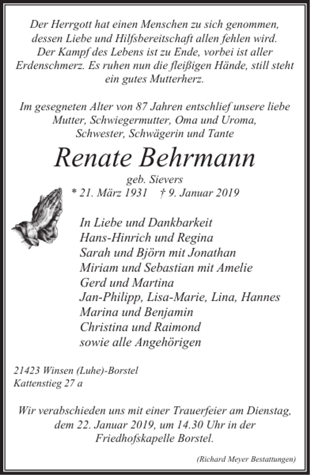<p>Der Herrgott hat einen Menschen zu sich genommen,<br />dessen Liebe und Hilfsbereitschaft allen fehlen wird.<br />Der Kampf des Lebens ist zu Ende, vorbei ist aller<br />Erdenschmerz. Es ruhen nun die fleißigen Hände, still steht<br />ein gutes Mutterherz.<br />Im gesegneten Alter von 87 Jahren entschlief unsere liebe<br />Mutter, Schwiegermutter, Oma und Uroma,<br />Schwester, Schwägerin und Tante</p><p>Renate Behrmann<br />geb. Sievers<br />* 21. März 1931 † 9. Januar 2019</p><p>In Liebe und Dankbarkeit<br />Hans-Hinrich und Regina<br />Sarah und Björn mit Jonathan<br />Miriam und Sebastian mit Amelie<br />Gerd und Martina<br />Jan-Philipp, Lisa-Marie, Lina, Hannes<br />Marina und Benjamin<br />Christina und Raimond<br />sowie alle Angehörigen<br />21423 Winsen (Luhe)-Borstel<br />Kattenstieg 27 a</p><p>Wir verabschieden uns mit einer Trauerfeier am Dienstag,<br />dem 22. Januar 2019, um 14.30 Uhr in der<br />Friedhofskapelle Borstel.<br />(Richard Meyer Bestattungen)</p>