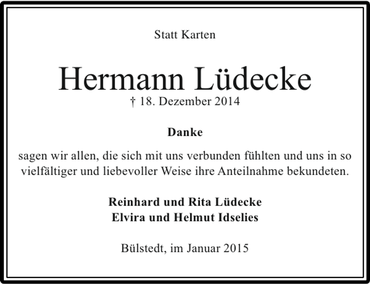 <p>Statt Karten</p><p>Hermann Lüdecke<br />† 18. Dezember 2014<br />Danke<br />sagen wir allen, die sich mit uns verbunden fühlten und uns in so<br />vielfältiger und liebevoller Weise ihre Anteilnahme bekundeten.<br />Reinhard und Rita Lüdecke<br />Elvira und Helmut Idselies<br />Bülstedt, im Januar 2015</p>