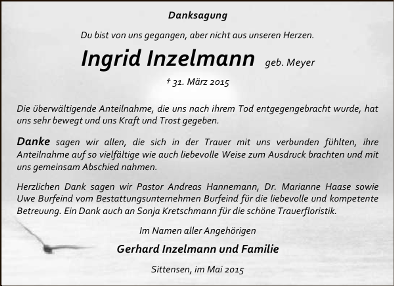<p>Danksagung<br />Du bist von uns gegangen, aber nicht aus unseren Herzen.</p><p>Ingrid Inzelmann</p><p>geb. Meyer</p><p>† 31. März 2015<br />Die überwältigende Anteilnahme, die uns nach ihrem Tod entgegengebracht wurde, hat<br />uns sehr bewegt und uns Kraft und Trost gegeben.</p><p>Danke sagen wir allen, die sich in der Trauer mit uns verbunden fühlten, ihre</p><p>Anteilnahme auf so vielfältige wie auch liebevolle Weise zum Ausdruck brachten und mit<br />uns gemeinsam Abschied nahmen.</p><p>Herzlichen Dank sagen wir Pastor Andreas Hannemann, Dr. Marianne Haase sowie<br />Uwe Burfeind vom Bestattungsunternehmen Burfeind für die liebevolle und kompetente<br />Betreuung. Ein Dank auch an Sonja Kretschmann für die schöne Trauerfloristik.<br />Im Namen aller Angehörigen</p><p>Gerhard Inzelmann und Familie<br />Sittensen, im Mai 2015</p>